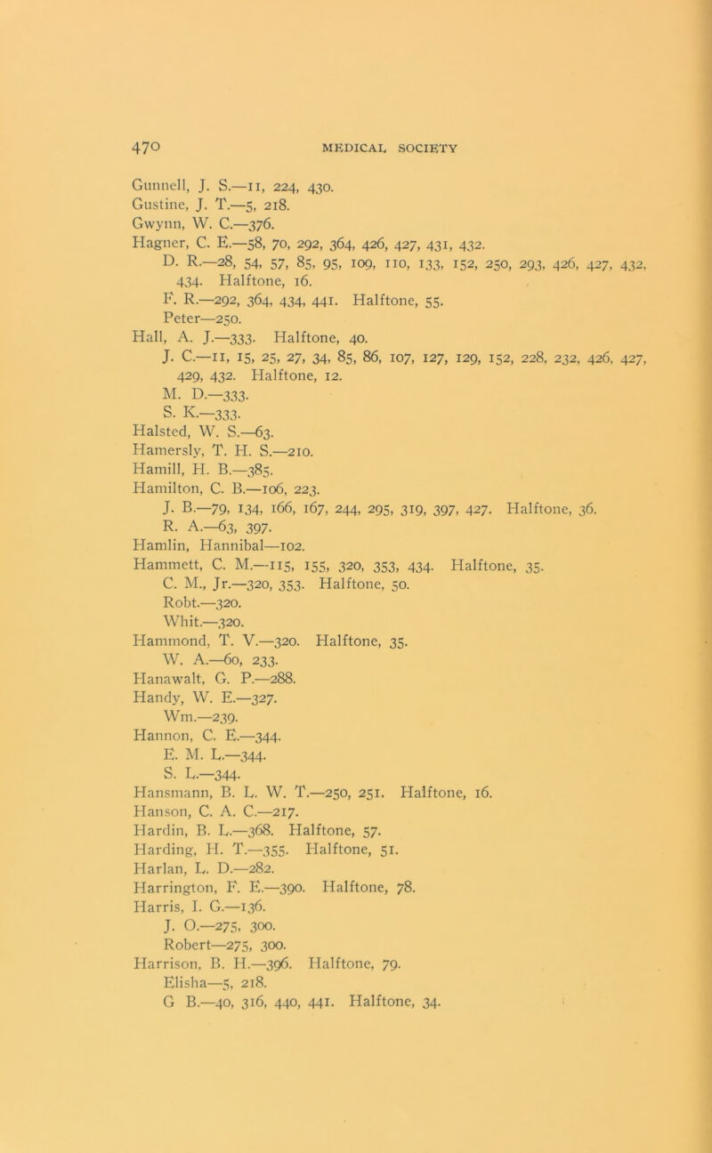 Gunnell, J. S.—II, 224, 430. Gustine, J. T.—5, 218. Gwynn, W. C.—376. Hagner, C. E.—58, 70, 292, 364, 426, 427, 431, 432. D. R.—28, 54, 57, 85, 95, 109, no, 133, 152, 250, 293, 426, 427, 432. 434. Halftone, 16. F. R.—292, 364, 434, 441. Halftone, 55. Peter—250. Hall, A. J.—333. Halftone, 40. J. C.—11, 15, 25, 27, 34, 85, 86, 107, 127, 129, 152, 228, 232, 426, 427, 429, 432. Halftone, 12. M. D.—333. S- K.—333. Halsted, W. S.—63. Hamersly, T. H. S.—210. Hamill, H. B.—385. Hamilton, C. B.—106, 223. J. B.—79, 134, 166, 167, 244, 295, 319, 397, 427. Halftone, 36. R. A.—63, 397. Hamlin, Hannibal—102. Hammett, C. M.—115, 155, 320, 353, 434. Halftone, 35. C. M., Jr.—320, 353. Halftone, 50. Robt.—320. Whit.—320. Plammond, T. V.—320. Halftone, 35. W. A.—60, 233. Hanawalt, G. P.—288. Handy, W. E.—327. Wm.—239. Hannon, C. E.—344. E. M. L.-344- S. L.—344- Hansmann, B. L. W. T.—250, 251. Halftone, 16. Hanson, C. A. C.—217. Hardin, B. L.—368. Halftone, 57. Harding, H. T.—355. Halftone, 51. Harlan, L. D.—282. Harrington, F. E.—390. Halftone, 78. Harris, I. G.—136. J. O.—275, 300. Robert—275, 300. Harrison, B. H.—396. Halftone, 79. Elisha—5, 218. G B.—40, 316, 440, 441. Halftone, 34.