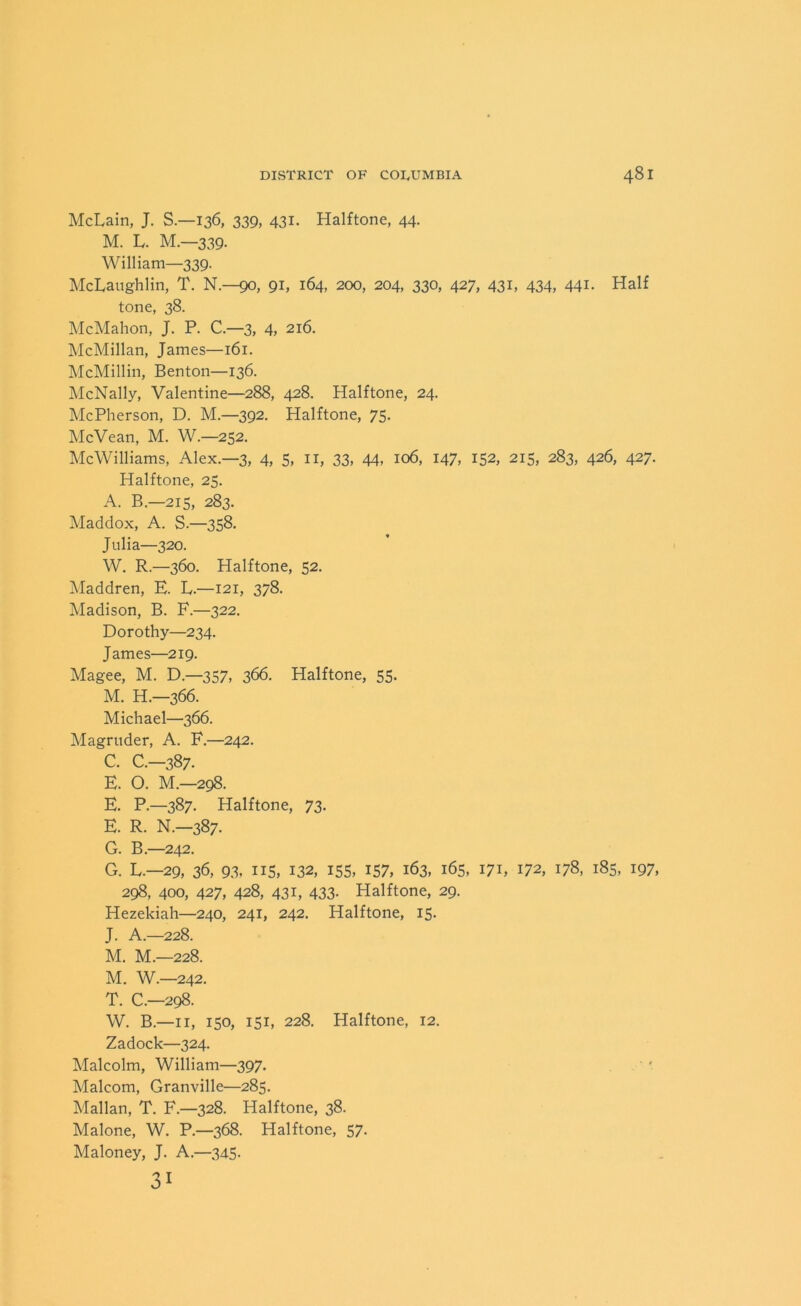 McLain, J. S.—136, 339, 431- Halftone, 44. M. L. M—339. William—339. McLaughlin, T. N.—90, 91, 164, 200, 204, 330, 427, 431, 434, 441. Half tone, 38. McMahon, J. P. C.—3, 4, 216. McMillan, James—161. McMillin, Benton—136. McNally, Valentine—288, 428. Halftone, 24. McPherson, D. M.—392. Halftone, 75. McVean, M. W.—252. McWilliams, Alex.—3, 4, 5, n, 33, 44, 106, 147, 152, 215, 283, 426, 427. Halftone, 25. A. B—215, 283. Maddox, A. S.—358. Julia—320. W. R.—360. Halftone, 52. Maddren, E. L.—121, 378. Madison, B. F.—322. Dorothy—234. James—219. Magee, M. D.—357, 366. Halftone, 55. M. H.—366. Michael—366. Magruder, A. F.—242. C. C.-387. E. O. M.—298. E. P.—387. Halftone, 73. E. R. N.—387. G. B.—242. G. L.—29, 36, 93, 115, 132, 155, 157, 163, 165, 171, 172, 178, 185, 197, 298, 400, 427, 428, 431, 433. Halftone, 29. Hezekiah—240, 241, 242. Halftone, 15. J. A.—228. M. M.—228. M. W.—242. T. C.—298. W. B.—11, 150, 151, 228. Halftone, 12. Zadock—324. Malcolm, William—397. Malcom, Granville—285. Malian, T. F.—328. Halftone, 38. Malone, W. P.—368. Halftone, 57. Maloney, J. A.—345. 31