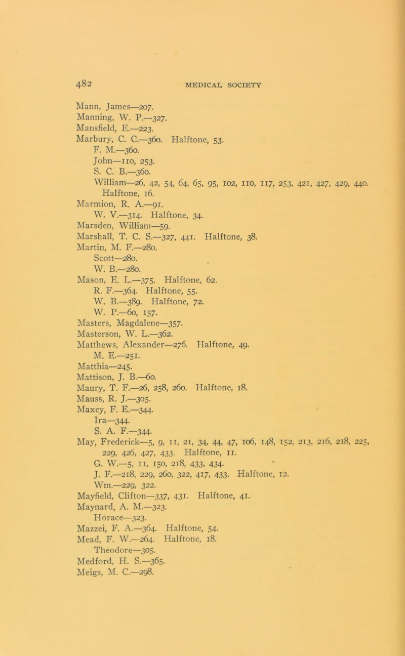 Mann, James—207. Manning, W. P.—327. Mansfield, E.—223. Marbury, C. C.—360. Halftone, 53. F. M.—360. John—no, 253. S. C. B.—360. William—26, 42, 54, 64, 65, 95, 102, no, 117, 253, 421, 427, 429, 440. Halftone, 16. Marmion, R. A.—91. W. V.—314. Halftone, 34. Marsden, William—59. Marshall, T. C. S.—327, 441. Halftone, 38. Martin, M. F.—280. Scott—280. W. B.—280. Mason, E. L.—375. Halftone, 62. R. F.—364. Halftone, 55. W. B.—389. Halftone, 72. W. P.—60, 157. Masters, Magdalene—357. Masterson, W. L.—362. Matthews, Alexander—276. Halftone, 49. M. E.—251. Matthia—245. Mattison, J. B.—60. Maury, T. F.—26, 258, 260. Halftone, 18. Mauss, R. J.—305. Maxcy, F. E.—344. Ira—344 S. A. F.—344. May, Frederick—5, 9, n, 21, 34, 44, 47, 106, 148, 152, 213, 216, 218, 225, 229, 426, 427, 433. Halftone, n. G. W.—5, n, 150, 218, 433, 434. J. F.—218, 229, 260, 322, 417, 433. Halftone, 12. Wm.—229, 322. Mayfield, Clifton—337, 431. Halftone, 41. Maynard, A. M.—323. Horace—323. Mazzei, F. A.—364. Halftone, 54. Mead, F. W.—264. Halftone, 18. Theodore—305. Medford, H. S.—365. Meigs, M. C.—298.