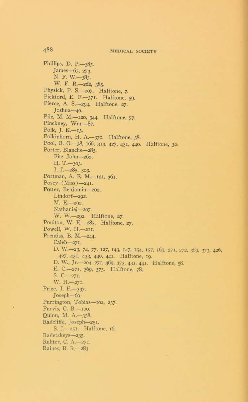 Phillips, D. P.—385. James—65, 273. N. F. W.—385. W. F. R.—202, 385. Physick, P. S.—207. Halftone, 7. Pickford, E. F — 371. Halftone, 59. Pierce, A. S.—294. Halftone, 27. Joshua—40. Pile, M. M.—120, 344. Halftone, 77. Pinckney, Wm.—87. Polk, J. K.-13. Polkinhorn, H. A.—370. Halftone, 58. Pool, B. G.—38, 166, 313, 427, 431, 440. Halftone, 32. Porter, Blanche—285. Fitz John—260. H. T.-303. J. J.—285, 303. Portman, A. E. M.—121, 361. Posey (Miss)—241. Potter, Benjamin—292. Eindorf—292. M. E.—292. NathanieJ—207. W. W.—292. Halftone, 27. Poulton, W. E—285. Halftone, 27. Powell, W. H.—211. Prentiss, B. M.—244. Caleb—271. D. W.—23, 74, 77, 127, 143, 147, 154, 157, 169, 271, 272, 369, 373, 426, 427, 431, 433, 440, 441. Halftone, 19. D. W., Jr.—204, 271, 369, 373, 431, 441. Halftone, 58. E. C.—271, 369, 373. Halftone, 78. S. C.—271. W. H.—271. Price, J. F.—337. Joseph—60. Purrington, Tobias—102, 257. Purvis, C. B.—100. Quinn, M. A.—358. Radcliffe, Joseph—251. S. J.—251. Halftone, 16. Radetzkeys—235. Rahter, C. A.—271. Raines, B. R.—283.