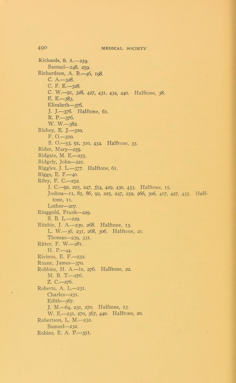 Richards, S. A.—259. Samuel—248, 259. Richardson, A. B.—46, 198. C. A.—328. C. F. E.-328. C. W.—91, 328, 427, 431, 434, 440. Halftone, 38. E. E—383. Elizabeth—376. J. J.—376. Halftone, 61. R. P.-376. W. W.—382. Richey, E. J— 310. F. O.—310. S. O.—53, 91, 310, 434. Halftone, 33. Rider, Mary—259. Ridgate, M. E.—255. Ridgely, John—221. Riggles, J. L.—377. Halftone, 61. Riggs, E. F40. Riley, F. C.—252. J. C.—92, 225, 247, 354, 429, 430, 433. Halftone, 15. Joshua—11, 85, 86, 92, 225, 247, 252, 266, 306, 417, 427, 433. Half- tone, 11. Luther—207. Ringgold, Frank—229. S. B. L.—229. Ritchie, J. A.—230, 268. Halftone, 13. L. W.—36, 231, 268, 306. Halftone, 21. Thomas—239, 331. Ritter, F. W.—281. H. P.-44. Rivinus, E. F.—232. Roane, James—370. Robbins, H. A.—ix, 276. Halftone, 22. M. B. T.—276. Z. C.—276. Roberts, A. L.—231. Charles—231. Edith—367. J. M.—64, 231, 270. Halftone, 13* W. E— 231, 270, 367, 440. Halftone, 20. Robertson, L. M.—232. Samuel—232. Robins, E. A. P.—351.