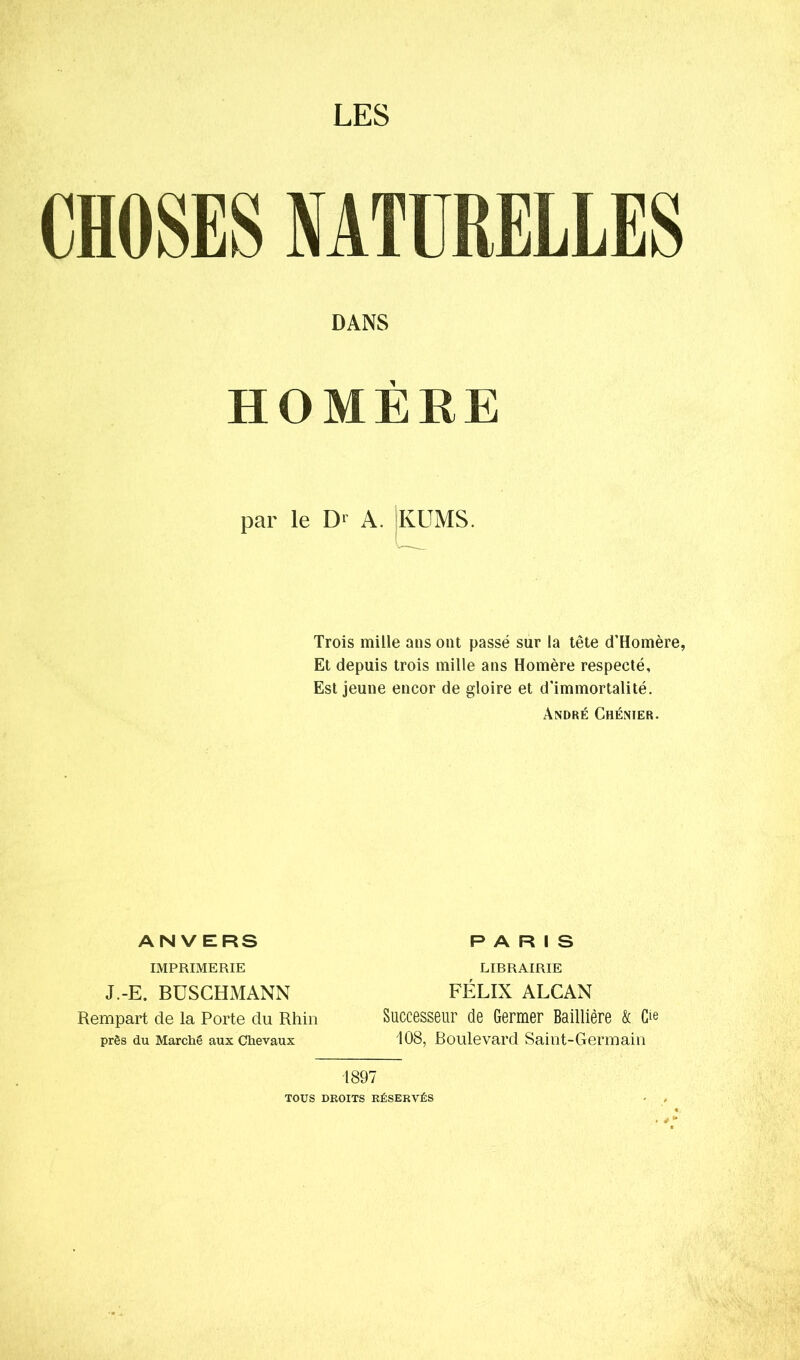 LES CHOSES NATURELLES DANS HOMERE par le D1 A. KUMS. Trois mille ans ont passé sur la tête d’Homère, Et depuis trois mille ans Homère respecté. Est jeune encor de gloire et d’immortalité. André Chénier. ANVERS IMPRIMERIE J.-E. BUSCHMANN Rempart de la Porte du Rhin près du Marché aux Chevaux PARIS LIRRAIRIE FÉLIX ALCAN Successeur de Germer Baillière & O 108, Boulevard Saint-Germain 1897 TOUS DROITS RÉSERVÉS