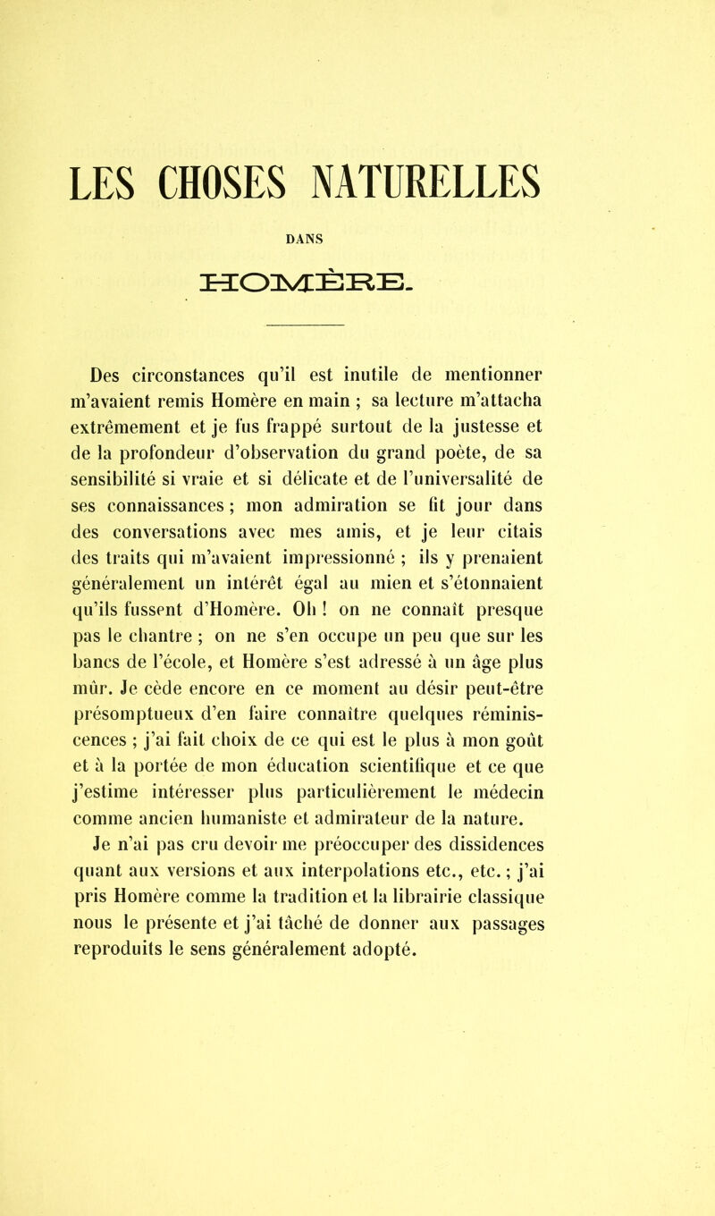 LES CHOSES NATDRELLES DANS HOMÈRE. Des circonstances qu’il est inutile de mentionner m’avaient remis Homère en main ; sa lecture m’attacha extrêmement et je fus frappé surtout de la justesse et de la profondeur d’observation du grand poète, de sa sensibilité si vraie et si délicate et de l’universalité de ses connaissances ; mon admiration se fît jour dans des conversations avec mes amis, et je leur citais des traits qui m’avaient impressionné ; ils y prenaient généralement un intérêt égal au mien et s’étonnaient qu’ils fussent d’Homère. Oh ! on ne connaît presque pas le chantre ; on ne s’en occupe un peu que sur les bancs de l’école, et Homère s’est adressé à un âge plus mûr. Je cède encore en ce moment au désir peut-être présomptueux d’en faire connaître quelques réminis- cences ; j’ai fait choix de ce qui est le plus à mon goût et à la portée de mon éducation scientifique et ce que j’estime intéresser plus particulièrement le médecin comme ancien humaniste et admirateur de la nature. Je n’ai pas cru devoir me préoccuper des dissidences quant aux versions et aux interpolations etc., etc. ; j’ai pris Homère comme la tradition et la librairie classique nous le présente et j’ai tâché de donner aux passages reproduits le sens généralement adopté.