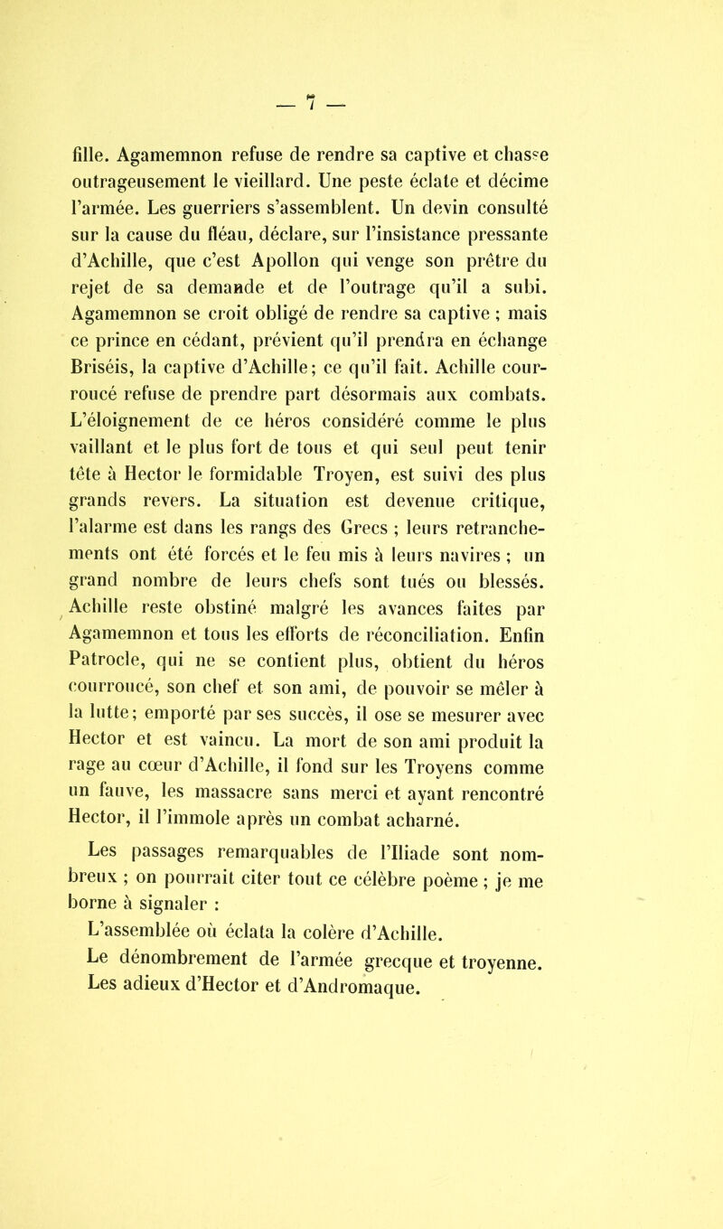 / fille. Agamemnon refuse de rendre sa captive et chasse outrageusement le vieillard. Une peste éclate et décime l’armée. Les guerriers s’assemblent. Un devin consulté sur la cause du fléau, déclare, sur l’insistance pressante d’Achille, que c’est Apollon qui venge son prêtre du rejet de sa demande et de l’outrage qu’il a subi. Agamemnon se croit obligé de rendre sa captive ; mais ce prince en cédant, prévient qu’il prendra en échange Briséis, la captive d’Achille; ce qu’il fait. Achille cour- roucé refuse de prendre part désormais aux combats. L’éloignement de ce héros considéré comme le plus vaillant et le plus fort de tous et qui seul peut tenir tête à Hector le formidable Troyen, est suivi des plus grands revers. La situation est devenue critique, l’alarme est dans les rangs des Grecs ; leurs retranche- ments ont été forcés et le feu mis à leurs navires ; un grand nombre de leurs chefs sont tués ou blessés. Achille reste obstiné malgré les avances faites par Agamemnon et tous les efforts de réconciliation. Enfin Patrocle, qui ne se contient plus, obtient du héros courroucé, son chef et son ami, de pouvoir se mêler à la lutte; emporté par ses succès, il ose se mesurer avec Hector et est vaincu. La mort de son ami produit la rage au cœur d’Achille, il fond sur les Troyens comme un fauve, les massacre sans merci et ayant rencontré Hector, il l’immole après un combat acharné. Les passages remarquables de l’Iliade sont nom- breux ; on pourrait citer tout ce célèbre poème ; je me borne à signaler : L’assemblée où éclata la colère d’Achille. Le dénombrement de l’armée grecque et troyenne. Les adieux d’Hector et d’Andromaque.