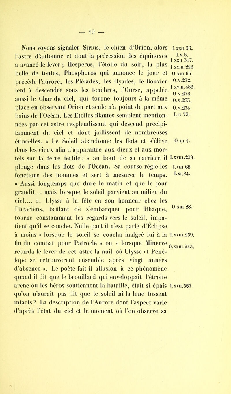 Nous voyons signaler Sirius, le eliien d’ürion, alors l’astre d’automne et dont la préeession des équinoxes a avancé le lever ; Hespéros, l’étoile du soir, la plus belle de toutes, Phosphoros qui annonce le jour et précède l’aurore, les Pléiades, les Hyades, le Bouvier lent à descendre sous les ténèbres, l’Ourse, appelée aussi le Char du ciel, qui tourne toujours à la même place en observant Orion et seule n’a point de part aux bains de l’Océan. Les Etoiles filantes semblent mention- nées par cet astre resplendissant qui descend précipi- tamment du ciel et dont jaillissent de nombreuses étincelles. « Le Soleil abandonne les Ilots et s’élève dans les cieux afin d’apparaître aux dieux et aux mor- tels sur la terre fertile ; » au bout de sa carrière il plonge dans les Ilots de l’Océan. Sa course règle les fonctions des hommes et sert à mesurer le temps. « Aussi longtemps que dure le matin et que le jour grandit... mais lorsque le soleil parvient au milieu du ciel.... ». Ulysse à la fête en son honneur chez les Phéaeiens, brûlant de s’embarquer pour Ithaque, tourne constamment les regards vers le soleil, impa- tient qu’il se couche. Nulle part il n’est parlé d’Eclipse à moins « lorsque le soleil se coucha malgré lui à la fin du combat pour Patrocle » ou « lorsque Minerve retarda le lever de cet astre la nuit où Ulysse et Péné- lope se retrouvèrent ensemble après vingt années d’absence ». Le poète fait-il allusion à ce phénomène quand il dit que le brouillard qui enveloppait l’étroite qu’on n’aurait pas dit que le soleil ni la lune fussent intacts ? La description de l’Aurore dont l’aspect varie d’après l’état du ciel et le moment où l’on observe sa I xxu.26. I.v.5. l xxu 517. I xxm.226 O xiii 95. O.v.272. I.xviii.486 O.v.272. O.v.275. O.v.274- I.iv.75. 0. m.l. I.xviii.259. 1. vm.68 I.xi.84. O.xin 28. l.xvm.259. 0.xxiii.245.