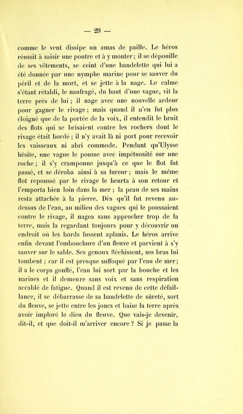 comme le vent dissipe un amas de paille. Le héros réussit à saisir une poutre et à y monter; il se dépouille de ses vêtements, se ceint d’une bandelette qui lui a été donnée par une nymphe marine pour se sauver du péril et de la mort, et se jette à la nage. Le calme s’étant rétabli, le naufragé, du haut d’une vague, vit la terre près de lui ; il nage avec une nouvelle ardeur pour gagner le rivage ; mais quand il n’en fut plus éloigné que de la portée de la voix, il entendit le bruit des flots qui se brisaient contre les rochers dont le rivage était bordé ; il n’y avait là ni port pour recevoir les vaisseaux ni abri commode. Pendant qu’Ulysse hésite, une vague le pousse avec impétuosité sur une roche ; il s’y cramponne jusqu’à ce que le flot fut passé, et se déroba ainsi à sa fureur ; mais le même flot repoussé par le rivage le heurta à son retour et l’emporta bien loin dans la mer ; la peau de ses mains resta attachée à la pierre. Dès qu’il fut revenu au- dessus de l’eau, au milieu des vagues qui le poussaient contre le rivage, il nagea sans approcher trop de la terre, mais la regardant toujours pour y découvrir un endroit où les bords fussent aplanis. Le héros arrive enfin devant l’embouchure d’un fleuve et parvient à s’y sauver sur le sable. Ses genoux fléchissent, ses bras lui tombent ; car il est presque suffoqué par l’eau de mer; il a le corps gonflé, l’eau lui sort par la bouche et les narines et il demeure sans voix et sans respiration accablé de fatigue. Quand il est revenu de cette défail- lance, il se débarrasse de sa bandelette de sûreté, sort du fleuve, se jette entre les joncs et baise la terre après avoir imploré le dieu du fleuve. Que vais-je devenir, dit-il, et que doit-il m’arriver encore ? Si je passe la