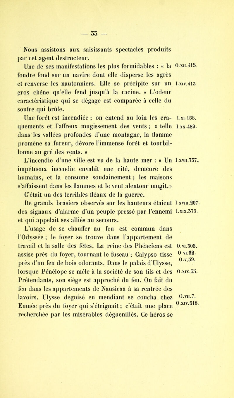 Nous assistons aux saisissants spectacles produits par cet agent destructeur. Une de ses manifestations les plus formidables : « la foudre fond sur un navire dont elle disperse les agrès et renverse les nautonniers. Elle se précipite sur un gros chêne qu’elle fend jusqu’à la racine. » L’odeur caractéristique qui se dégage est comparée à celle du soufre qui brûle. Une forêt est incendiée ; on entend au loin les cra- quements et l’affreux mugissement des vents ; « telle dans les vallées profondes d’une montagne, la flamme promène sa fureur, dévore l’immense forêt et tourbil- lonne au gré des vents. » L’incendie d’une ville est vu de la haute mer : « Un impétueux incendie envahit une cité, demeure des humains, et la consume soudainement ; les maisons s’affaissent dans les flammes et le vent alentour mugit.» C’était un des terribles fléaux de la guerre. De grands brasiers observés sur les hauteurs étaient des signaux d’alarme d’un peuple pressé par l’ennemi et qui appelait ses alliés au secours. L’usage de se chauffer au feu est commun dans l’Odyssée ; le foyer se trouve dans l’appartement de travail et la salle des fêtes. La reine des Phéaciens est assise près du foyer, tournant le fuseau ; Calypso tisse près d’un feu de bois odorants. Dans le palais d’Ulysse, lorsque Pénélope se mêle à la société de son fds et des Prétendants, son siège est approché du feu. On fait du feu dans les appartements de Nausicaa à sa rentrée des lavoirs. Ulysse déguisé en mendiant se coucha chez Eumée près du foyer qui s’éteignait ; c'était une place recherchée par les misérables déguenillés. Ce héros se 0. xii.415 1. xiv.413 I.xi.155. I.xx.489. I.xvn.737. 1.xviii.207. I.xix.375. O.vi.305. O vi.52. O.v.59. O.xix.55. O.vii.7. O.xiv.518