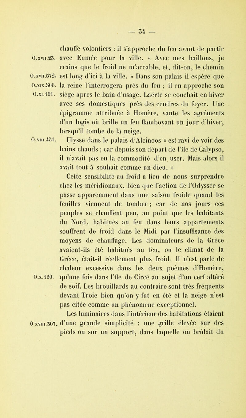 0.xvii.23. 0.xvii.572. 0.xix.506. 0.xi,191. 0.vin 451. 0.x.160. O.xvm.307. chauffe volontiers : il s’approche du feu avant de partir avec Eumée pour la ville. « Avec mes haillons, je crains que le froid ne m’accable, el, dit-on, le chemin est long d’ici à la ville. » Dans son palais il espère que la reine l’interrogera près du feu ; il en approche son siège après le bain d’usage. Laërte se couchait en hiver avec ses domestiques près des cendres du foyer. Une épigramme attribuée à Homère, vante les agréments d’un logis où brille un feu flamboyant un jour d’hiver, lorsqu’il tombe de la neige. Ulysse dans le palais d’Alcinoos « est ravi de voir des bains chauds ; car depuis son départ de l’île de Calypso, il n’avait pas eu la commodité d’en user. Mais alors il avait tout à souhait comme un dieu. » Cette sensibilité au froid a lieu de nous surprendre chez les méridionaux, bien que l’action de l’Odyssée se passe apparemment dans une saison froide quand les feuilles viennent de tomber ; car de nos jours ces peuples se chauffent peu, au point que les habitants du Nord, habitués au feu dans leurs appartements souffrent de froid dans le Midi par l’insuffisance des moyens de chauffage. Les dominateurs de la Grèce avaient-ils été habitués au feu, ou le climat de la Grèce, était-il réellement plus froid. 11 n’est parlé de chaleur excessive dans les deux poèmes d’Homère, qu’une fois dans l’île de Circé au sujet d’un cerf altéré de soif. Les brouillards au contraire sont très fréquents devant Troie bien qu’on y fut en été et la neige n’est, pas citée comme un phénomène exceptionnel. Les luminaires dans l’intérieur des habitations étaient d’une grande simplicité : une grille élevée sur des pieds ou sur un support, dans laquelle on brûlait du