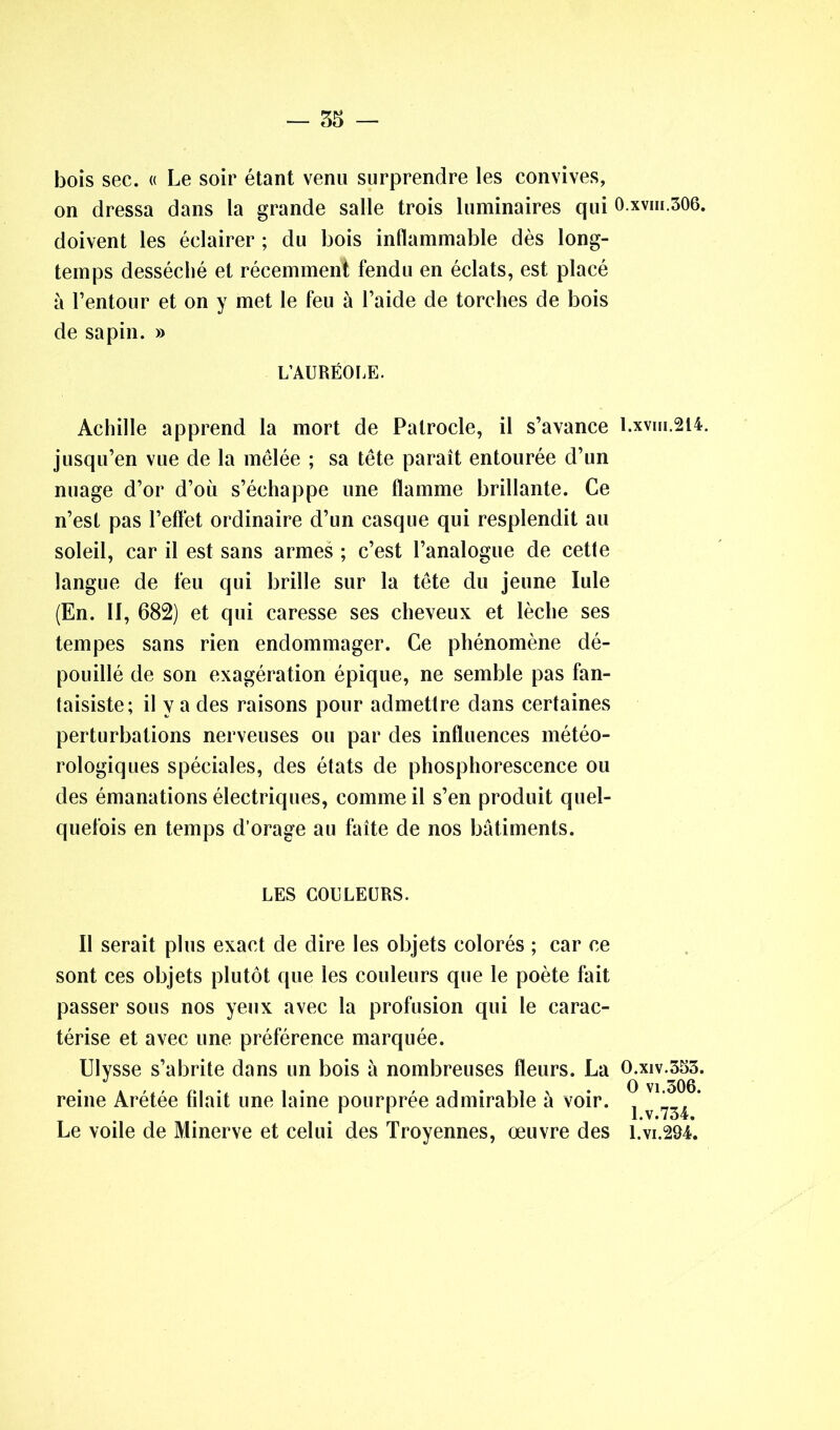 — 55 — bois sec. « Le soir étant venu surprendre les convives, on dressa dans la grande salle trois luminaires qui 0.xvm.306. doivent les éclairer ; du bois inflammable dès long- temps desséché et récemment fendu en éclats, est placé à l’entour et on y met le feu à l’aide de torches de bois de sapin. » L’AURÉOLE. Achille apprend la mort de Patrocle, il s’avance l.xvm.214. jusqu’en vue de la mêlée ; sa tête paraît entourée d’un nuage d’or d’où s’échappe une flamme brillante. Ce n’est pas l’effet ordinaire d’un casque qui resplendit au soleil, car il est sans armes ; c’est l’analogue de cette langue de feu qui brille sur la tête du jeune Iule (En. II, 682) et qui caresse ses cheveux et lèche ses tempes sans rien endommager. Ce phénomène dé- pouillé de son exagération épique, ne semble pas fan- taisiste; il y a des raisons pour admettre dans certaines perturbations nerveuses ou par des influences météo- rologiques spéciales, des états de phosphorescence ou des émanations électriques, comme il s’en produit quel- quefois en temps d’orage au faîte de nos bâtiments. LES COULEURS. Il serait plus exact de dire les objets colorés ; car ce sont ces objets plutôt que les couleurs que le poète fait passer sous nos yeux avec la profusion qui le carac- térise et avec une préférence marquée. Ulysse s’abrite dans un bois à nombreuses fleurs. La O.xiv.353. reine Arétée filait une laine pourprée admirable à voir. ^ ’ Le voile de Minerve et celui des Troyennes, œuvre des i.vi.294.