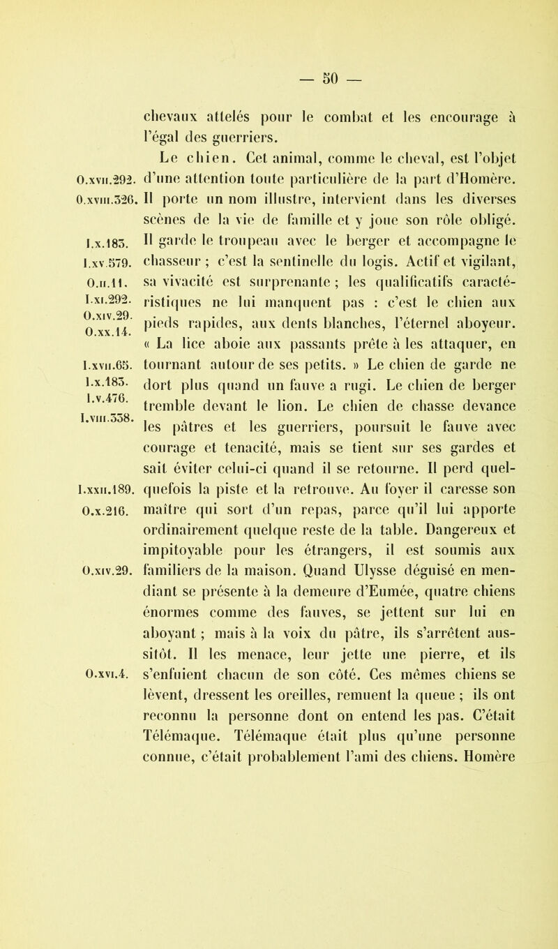 chevaux attelés pour le combat et les encourage à l’égal des guerriers. Le chien. Cet animal, comme le cheval, est l’objet O.xvn.292. d’une attention toute particulière de la part d’Homère. 0. xvm.326. Il porte un nom illustre, intervient dans les diverses scènes de la vie de famille et y joue son rôle obligé. I.x.183. H garde le troupeau avec le berger et accompagne le I.xv 579. chasseur ; c’est la sentinelle du logis. Actif et vigilant, 0. h.11. sa vivacité est surprenante; les qualificatifs caracté- 1. xi.292. ristiques ne lui manquent pas : c’est le chien aux O xx 14 P‘efIs rapides, aux dents blanches, l’éternel aboyeur. « La lice aboie aux passants prête à les attaquer, en I.xvn.65. tournant autour de ses petits. » Le chien de garde ne 1.x.183. dort p]lls quand un fauve a rugi. Le chien de berger I.v.4/6. trem|3]e devant ie lion. Le chien de chasse devance 1. VIII.OO8. | A , .1 • », 1 (• les patres et les guerriers, poursuit le lauve avec courage et ténacité, mais se tient sur ses gardes et sait éviter celui-ci quand il se retourne. Il perd quel- I.xxii.189. quefois la piste et la retrouve. Au foyer il caresse son O.x.216. maître qui sort d’un repas, parce qu’il lui apporte ordinairement quelque reste de la table. Dangereux et impitoyable pour les étrangers, il est soumis aux O.xiv.29. familiers de la maison. Quand Ulysse déguisé en men- diant se présente à la demeure d’Eumée, quatre chiens énormes comme des fauves, se jettent sur lui en aboyant ; mais à la voix du pâtre, ils s’arrêtent aus- sitôt. Il les menace, leur jette une pierre, et ils O.xvi.4. s’enfuient chacun de son côté. Ces mêmes chiens se lèvent, dressent les oreilles, remuent la queue ; ils ont reconnu la personne dont on entend les pas. C’était Télémaque. Télémaque était plus qu’une personne connue, c’était probablement l’ami des chiens. Homère