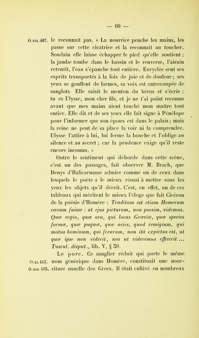 O.xix.467. le reconnaît pas. « La nourrice penche les mains, les passe sur cette cicatrice et la reconnaît au toucher. Soudain elle laisse échapper le pied qu’elle soutient; la jambe tombe dans le bassin et le renverse, l’airain retentit, l’eau s’épanche tout entière. Euryclée sent ses esprits transportés à la fois de joie et de douleur; ses yeux se gonflent de larmes, sa voix est entrecoupée de sanglots. Elle saisit le menton du héros et s’écrie : tu es Ulysse, mon cher fils, et je ne t’ai point reconnu avant que mes mains aient touché mon maître tout entier. Elle dit et de ses yeux elle fait signe à Pénélope pour l’informer que son époux est dans le palais; mais la reine ne peut de sa place la voir ni la comprendre. Ulysse l’attire à lui, lui ferme la bouche et l’oblige au silence et au secret ; car la prudence exige qu’il reste encore inconnu. » Outre le sentiment qui déborde dans cette scène, c’est un des passages, fait observer M. Brach, que Denys d’Halicarnasse admire comme un de ceux dans lesquels le poète a le mieux réussi à mettre sous les yeux les objets qu’il décrit. C’est, en effet, un de ces tableaux qui méritent le mieux l’éloge que fait Cicéron de la poésie d’Homère : Traditum est etiam Homerum cæcum fuisse : at ejus picturam, non poesim, videmus. Quœ regio, quœ or a, qui locus Græciœ, quœ species formœ, quœ pugnœ, quœ acies, quod remigium, qui motus hominum, qui fer arum, non ità expictus est, ut quœ ipse non viderit, nos ut videremus efficerit— Tuscul. disput., lib. V, § 39. Le porc. Ce sanglier réduit qui porte le même O.xi.413. nom générique dans Homère, constituait une nour- 0.xiu.403. riture usuelle des Grecs. Il était cultivé en nombreux