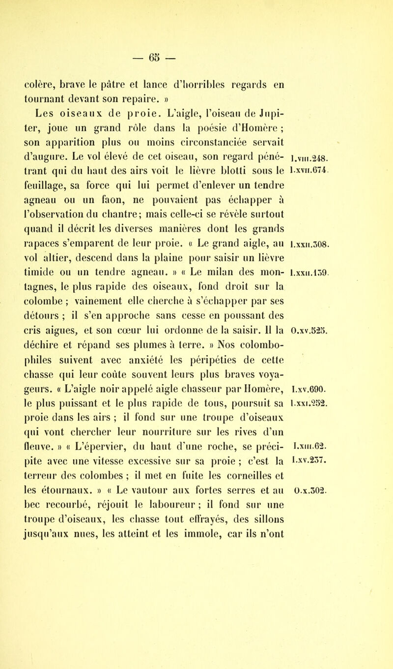 colère, brave le pâtre et lance d’horribles regards en tournant devant son repaire. » Les oiseaux de proie. L’aigle, l’oiseau de Jupi- ter, joue un grand rôle dans la poésie d’Homère ; son apparition plus ou moins circonstanciée servait d’augure. Le vol élevé de cet oiseau, son regard péné- trant qui du haut des airs voit le lièvre blotti sous le feuillage, sa force qui lui permet d’enlever un tendre agneau ou un faon, ne pouvaient pas échapper à l’observation du chantre; mais celle-ci se révèle surtout quand il décrit les diverses manières dont les grands rapaces s’emparent de leur proie. « Le grand aigle, au vol altier, descend dans la plaine pour saisir un lièvre timide ou un tendre agneau. » « Le milan des mon- tagnes, le plus rapide des oiseaux, fond droit sur la colombe ; vainement elle cherche à s’échapper par ses détours ; il s’en approche sans cesse en poussant des cris aigues, et son cœur lui ordonne de la saisir. 11 la déchire et répand ses plumes à terre. » Nos colombo- philes suivent avec anxiété les péripéties de cette chasse qui leur coûte souvent leurs plus braves voya- geurs. « L’aigle noir appelé aigle chasseur par Homère, le plus puissant et le plus rapide de tous, poursuit sa proie dans les airs ; il fond sur une troupe d’oiseaux qui vont chercher leur nourriture sur les rives d’un fleuve. » « L’épervier, du haut d'une roche, se préci- pite avec une vitesse excessive sur sa proie ; c’est la terreur des colombes ; il met en fuite les corneilles et les étournaux. » « Le vautour aux fortes serres et au bec recourbé, réjouit le laboureur ; il fond sur une troupe d’oiseaux, les chasse tout elfrayés, des sillons jusqu’aux nues, les atteint et les immole, car ils n’ont 1. vin. 248. 1.xvii.674 1.xxii.308. 1.xxu.139. 0. xv.523. 1. xv.690. l.xxi.252. I.xni.62. 1.xv.237. O.x.302.