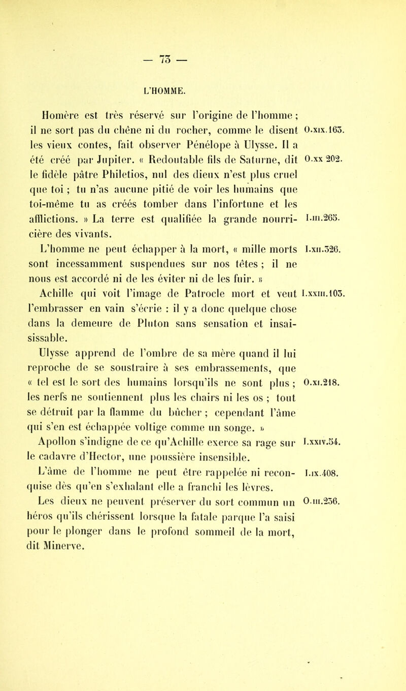 - 75 — L’HOMME. Homère est très réservé sur l’origine de l’homme ; il ne sort pas du chêne ni du rocher, comme le disent les vieux contes, fait observer Pénélope à Ulysse. 11 a été créé par Jupiter. « Redoutable fils de Saturne, dit le fidèle pâtre Philetios, nul des dieux n’est plus cruel que toi ; tu n’as aucune pitié de voir les humains que toi-même tu as créés tomber dans l’infortune et les afflictions. » La terre est qualifiée la grande nourri- cière des vivants. L’homme ne peut échapper à la mort, « mille morts sont incessamment suspendues sur nos têtes ; il ne nous est accordé ni de les éviter ni de les fuir. » Achille qui voit l’image de Patrocle mort et veut l’embrasser en vain s’écrie : il y a donc quelque chose dans la demeure de Pluton sans sensation et insai- sissable. Ulysse apprend de l’ombre de sa mère quand il lui reproche de se soustraire à ses embrassements, que « tel est le sort des humains lorsqu’ils ne sont plus ; les nerfs ne soutiennent plus les chairs ni les os ; tout se détruit par la flamme du bûcher ; cependant l’âme qui s’en est échappée voltige comme un songe. » Apollon s’indigne de ce qu’Achille exerce sa rage sur le cadavre d’Hector, une poussière insensible. L’âme de l’homme ne peut être rappelée ni recon- quise dès qu’en s’exhalant elle a franchi les lèvres. Les dieux ne peuvent préserver du sort commun un héros qu’ils chérissent lorsque la fatale parque l’a saisi pour le plonger dans le profond sommeil de la mort, dit Minerve. O.xix. 163. 0. xx 202. 1. ni.263. I.xii.326. I.xxiii.103. 0. xi.218. 1. xxiv.54. I.ix.408. O.in.256.