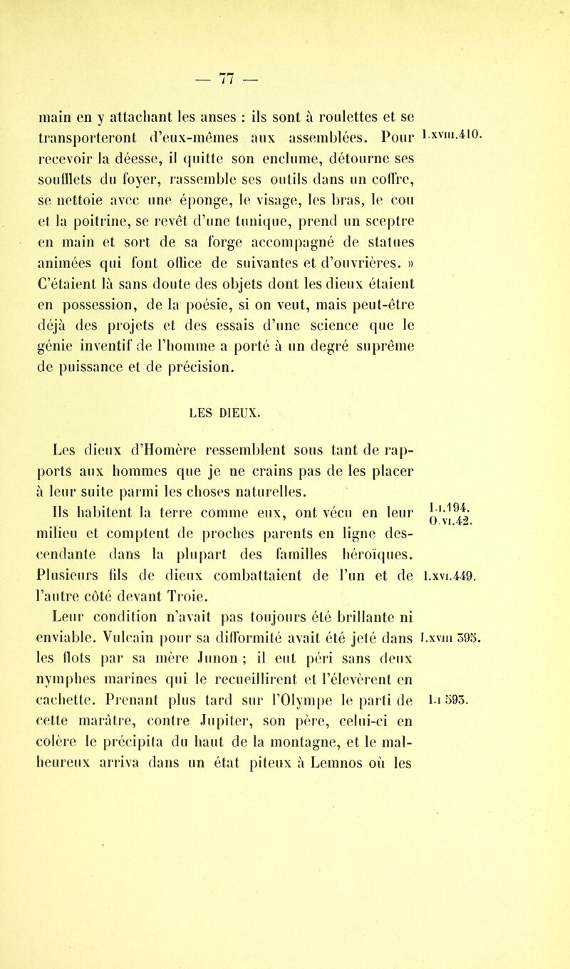 main en y attachant les anses : ils sont à roulettes et se transporteront d’eux-mêmes aux assemblées. Pour recevoir la déesse, il quitte son enclume, détourne ses soufflets du foyer, rassemble ses outils dans un coffre, se nettoie avec une éponge, le visage, les bras, le cou et la poitrine, se revêt d’une tunique, prend un sceptre en main et sort de sa forge accompagné de statues animées qui font olïice de suivantes et d’ouvrières. » C’étaient là sans doute des objets dont les dieux étaient en possession, de la poésie, si on veut, mais peut-être déjà des projets et des essais d’une science que le génie inventif de l’homme a porté à un degré suprême de puissance et de précision. LES DIEUX. Les dieux d’Homère ressemblent sous tant de rap- ports aux hommes que je ne crains pas de les placer à leur suite parmi les choses naturelles. Ils habitent la terre comme eux, ont vécu en leur milieu et comptent de proches parents en ligne des- cendante dans la plupart des familles héroïques. Plusieurs iils de dieux combattaient de l’un et de l’autre côté devant Troie. Leur condition n’avait pas toujours été brillante ni enviable. Vulcain pour sa difformité avait été jeté dans les flots par sa mère Junon ; il eut péri sans deux nymphes marines qui le recueillirent et l’élevèrent en cachette. Prenant plus tard sur l’Olympe le parti de cette marâtre, contre Jupiter, son père, celui-ci en colère le précipita du haut de la montagne, et le mal- heureux arriva dans un état piteux à Lemnos où les 1. xviu. 410. 1.1.194. O. vi. 42. 1.xvi.449. I.xvm 395. l.i 593.