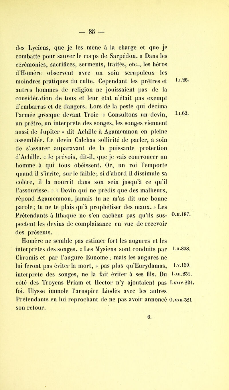 des Lvciens, que je les mène à la charge et que je combatte pour sauver le corps de Sarpédon. » Dans les cérémonies, sacrifices, serments, traités, etc., les héros d’Homère observent avec un soin scrupuleux les moindres pratiques du culte. Cependant les prêtres et l » autres hommes de religion ne jouissaient pas de la considération de tous et leur état n’était pas exempt d’embarras et de dangers. Lors de la peste qui décima l’armée grecque devant Troie « Consultons un devin, bi.62. un prêtre, un interprète des songes, les songes viennent aussi de Jupiter » dit Achille à Agamemnon en pleine assemblée. Le devin Calchas sollicité de parler, a soin de s’assurer auparavant de la puissante protection d’Achille. « Je prévois, dit-il, que je vais courroucer un homme à qui tous obéissent. Or, un roi l’emporte quand il s’irrite, sur le faible; si d’abord il dissimule sa colère, il la nourrit dans son sein jusqu’à ce qu’il l’assouvisse. » « Devin qui ne prédis que des malheurs, répond Agamemnon, jamais tu ne m’as dit une bonne parole; tu ne te plais qu’à prophétiser des maux. » Les Prétendants à Ithaque ne s’en cachent pas qu’ils sus- O.h.187. pectent les devins de complaisance en vue de recevoir des présenls. Homère ne semble pas estimer fort les augures et les interprètes des songes. « Les Mysiens sont conduits par I.h.858. Chromis et par l’augure Eunome; mais les augures ne lui feront pas éviter la mort, » pas plus qu’Eurydamas, I.v.iso. interprète des songes, ne la fait éviter à ses fils. Du l.xn.23t. côté des Troyens Priam et Hector n’y ajoutaient pas I.xxiv.221. foi. Ulysse immole haruspice Liodès avec les autres Prétendants en lui reprochant de ne pas avoir annoncé 0.xxh.32L son retour. 6.