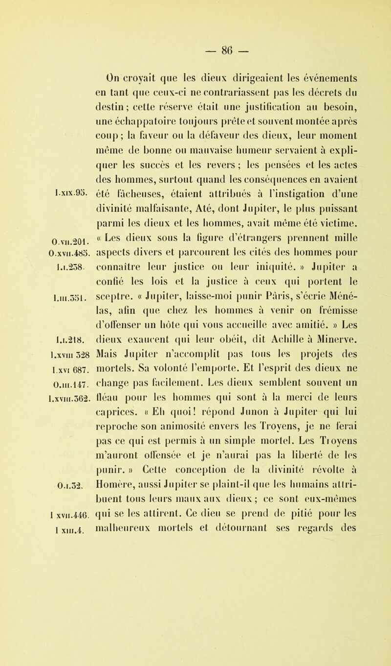 I. xix. 95. 0. vu.201. O.xvii.485. 1.1.258. 1. ni.551. i.i.218. 1.xviii 528 I.xvi 687. O.in.147. 1.xviii.562. 0.1.52. I xvii.446. 1 xin.4. On croyait que les dieux dirigeaient les événements en tant que ceux-ci ne contrariassent pas les décrets du destin; cette réserve était une justification au besoin, une échappatoire toujours prête et souvent montée après coup ; la faveur ou la défaveur des dieux, leur moment même de bonne ou mauvaise humeur servaient à expli- quer les succès et les revers ; les pensées et les actes des hommes, surtout quand les conséquences en avaient été fâcheuses, étaient attribués à l’instigation d’une divinité malfaisante, Até, dont Jupiter, le plus puissant parmi les dieux et les hommes, avait même été victime. « Les dieux sous la figure d’étrangers prennent mille aspects divers et parcourent les cités des hommes pour connaître leur justice ou leur iniquité. » Jupiter a confié les lois et la justice à ceux qui portent le sceptre. « Jupiter, laisse-moi punir Paris, s’écrie Méné- las, afin que chez les hommes à venir on frémisse d’olfenser un hôte qui vous accueille avec amitié. » Les dieux exaucent qui leur obéit, dit Achille à Minerve. Mais Jupiter n’accomplit pas tous les projets des mortels. Sa volonté l’emporte. Et l’esprit des dieux ne change pas facilement. Les dieux semblent souvent un fléau pour les hommes qui sont à la merci de leurs caprices. «Eh quoi! répond Junon à Jupiter qui lui reproche son animosité envers les Trovens, je ne ferai pas ce qui est permis à un simple mortel. Les Tioyens m’auront offensée et je n’aurai pas la liberté de les punir. » Cette conception de la divinité révolte à Homère, aussi Jupiter se plaint-il que les humains attri- buent tous leurs maux aux dieux; ce sont eux-mêmes qui se les attirent. Ce dieu se prend de pitié pour les malheureux mortels et détournant ses regards des