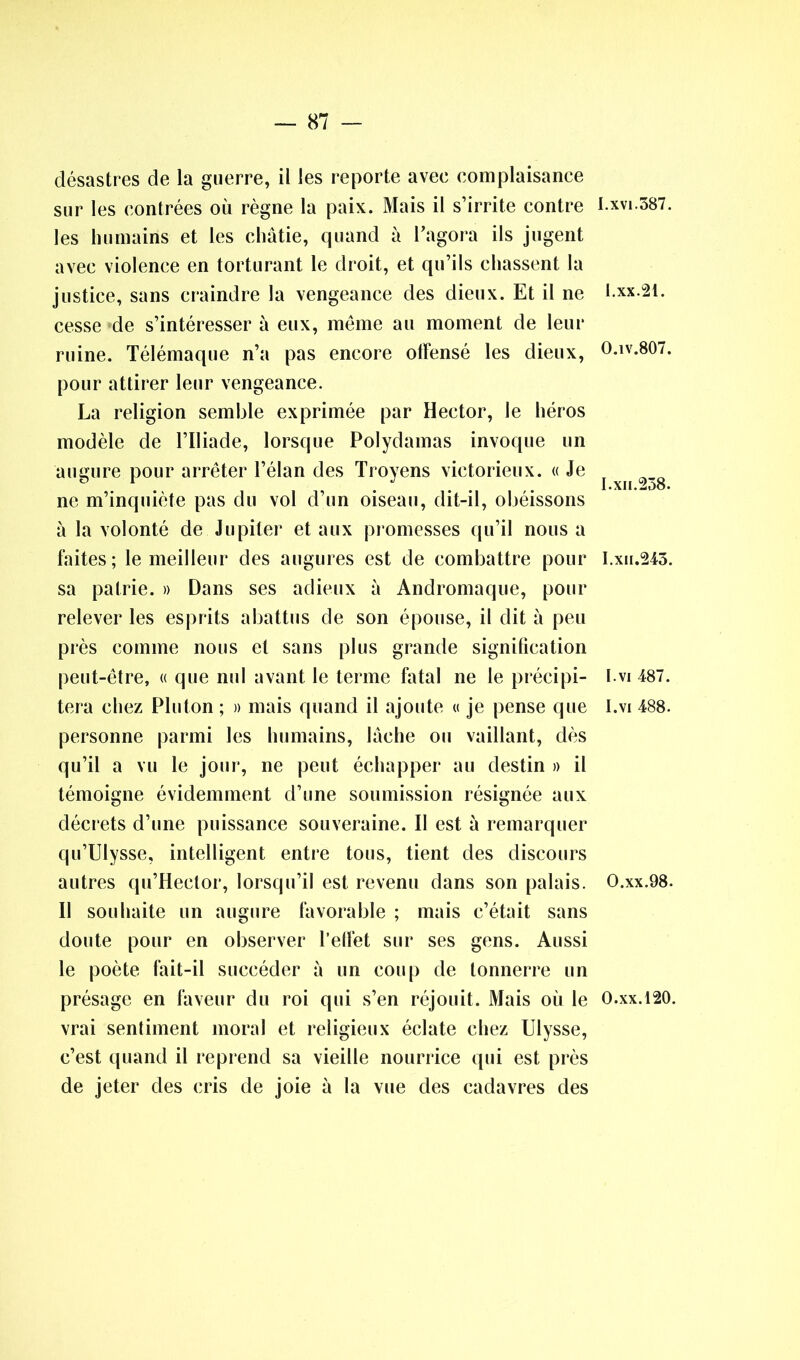 désastres de la guerre, il les reporte avee complaisance sur les contrées où règne la paix. Mais il s’irrite contre les humains et les châtie, quand à l'agora ils jugent avec violence en torturant le droit, et qu’ils chassent la justice, sans craindre la vengeance des dieux. Et il ne cesse de s’intéresser à eux, même au moment de leur ruine. Télémaque n’a pas encore otFensé les dieux, pour attirer leur vengeance. La religion semble exprimée par Hector, le héros modèle de l’Iliade, lorsque Polydamas invoque un augure pour arrêter l’élan des Troyens victorieux. « Je ne m’inquiète pas du vol d’un oiseau, dit-il, obéissons à la volonté de Jupiter et aux promesses qu’il nous a faites; le meilleur des augures est de combattre pour sa patrie. » Dans ses adieux à Andromaque, pour relever les esprits abattus de son épouse, il dit à peu près comme nous et sans plus grande signification peut-être, « que nul avant le terme fatal ne le précipi- tera chez Pluton ; » mais quand il ajoute « je pense que personne parmi les humains, lâche ou vaillant, dès qu’il a vu le jour, ne peut échapper au destin » il témoigne évidemment d’une soumission résignée aux décrets d’une puissance souveraine. Il est à remarquer qu’Ulysse, intelligent entre tous, tient des discours autres qu’Heetor, lorsqu’il est revenu dans son palais. Il souhaite un augure favorable ; mais c’était sans doute pour en observer l’effet sur ses gens. Aussi le poète fait-il succéder à un coup de tonnerre un présage en faveur du roi qui s’en réjouit. Mais où le vrai sentiment moral et religieux éclate chez Ulysse, c’est quand il reprend sa vieille nourrice qui est près de jeter des cris de joie à la vue des cadavres des I.XVI.587. I.xx.21. 0. îv.807. 1. xii.258. I.xii.245. I.vi 487. I.vi 488. O.xx.98. O.xx.120.