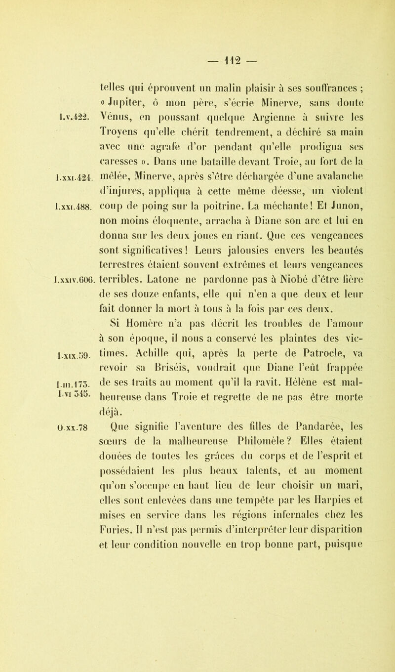 telles qui éprouvent un malin plaisir à ses souffrances ; « Jupiter, ô mon père, s’écrie Minerve, sans doute I.v.422. Vénus, en poussant quelque Argienne à suivre les Troyens qu’elle chérit tendrement, a déchiré sa main avec une agrafe d’or pendant qu’elle prodigua ses caresses ». Dans une bataille devant Troie, au fort de la I.xxi.424. mêlée, Minerve, après s’être déchargée d’une avalanche d’injures, appliqua à cette même déesse, un violent I. xxi.488. coup de poing sur la poitrine. La méchante! Et Junon, non moins éloquente, arracha à Diane son arc et lui en donna sur les deux joues en riant. Que ces vengeances sont significatives ! Leurs jalousies envers les beautés terrestres étaient souvent extrêmes et leurs vengeances J. xxiv.606. terribles. Latone ne pardonne pas à Niobé d’être lière de ses douze enfants, elle qui n’en a que deux et leur fait donner la mort à tous à la fois par ces deux. Si Homère n’a pas décrit les troubles de l’amour à son époque, il nous a conservé les plaintes des vic- I.xix.69. times. Achille qui, après la perte de Patrocle, va revoir sa Briséis, voudrait que Diane l’eût frappée I.ni.173. de ses traits au moment qu’il la ravit. Hélène est mal- I vi heureuse dans Troie et regrette de ne pas être morte déjà. o xx.78 Que signifie l’aventure des filles de Pandarée, les sœurs de la malheureuse Philomèle? Elles étaient douées de toutes les grâces du corps et de l’esprit et possédaient les plus beaux talents, et au moment qu’on s’occupe en haut lieu de leur choisir un mari, elles sont enlevées dans une tempête par les Harpies et mises en service dans les régions infernales chez les Furies. Il n’est pas permis d’interprêter leur disparition et leur condition nouvelle en trop bonne part, puisque