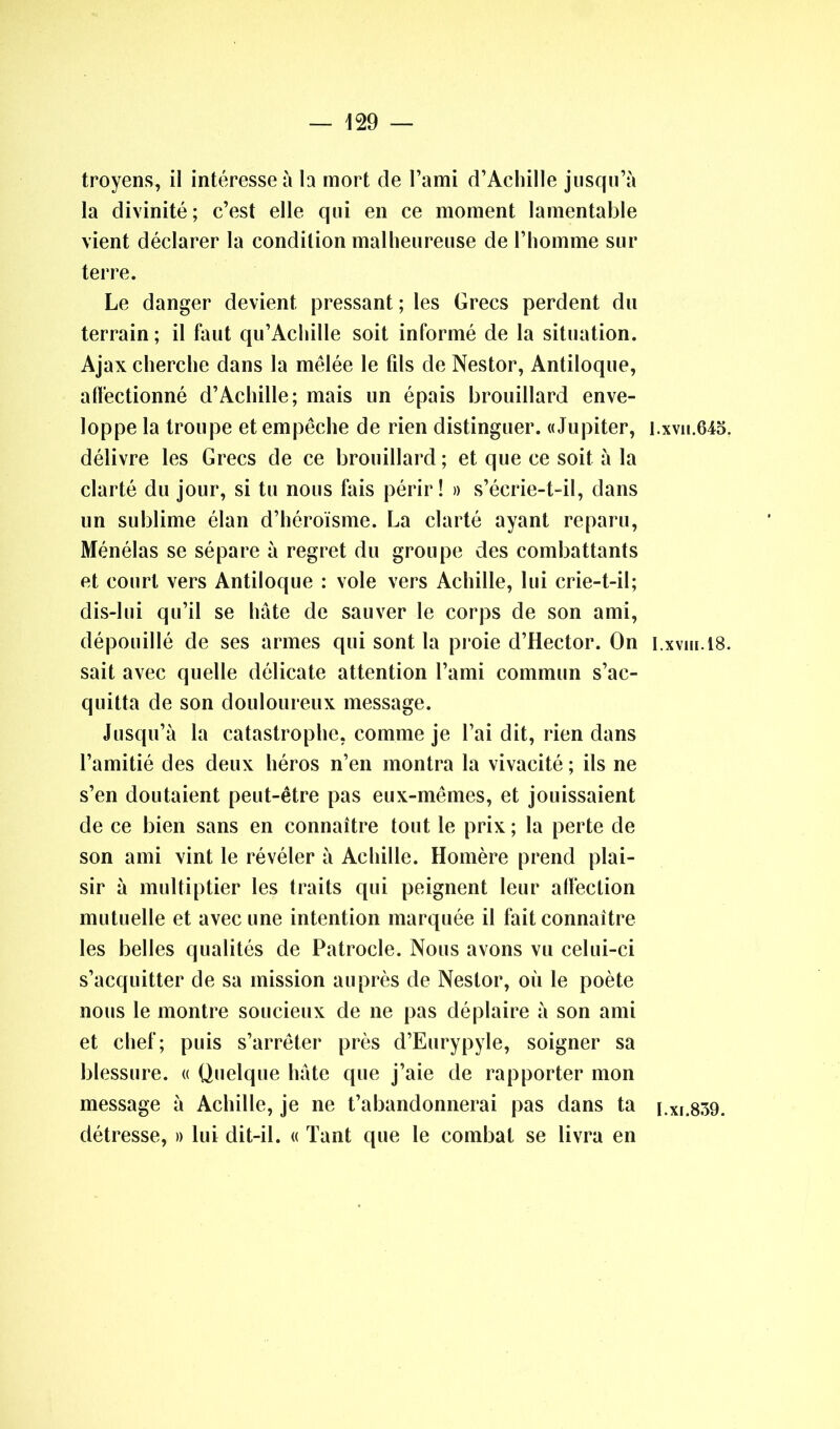 troyens, il intéresse à la mort de l’ami d’Achille jusqu’à la divinité ; c’est elle qui en ce moment lamentable vient déclarer la condition malheureuse de l’homme sur terre. Le danger devient pressant ; les Grecs perdent du terrain; il faut qu’Achille soit informé de la situation. Ajax cherche dans la mêlée le fils de Nestor, Antiloque, affectionné d’Achille; mais un épais brouillard enve- loppe la troupe et empêche de rien distinguer. «Jupiter, i.xvn.645. délivre les Grecs de ce brouillard; et que ce soit à la clarté du jour, si tu nous fais périr! » s’écrie-t-il, dans un sublime élan d’héroïsme. La clarté ayant reparu, Ménélas se sépare à regret du groupe des combattants et court vers Antiloque : vole vers Achille, lui crie-t-il; dis-lui qu’il se hâte de sauver le corps de son ami, dépouillé de ses armes qui sont la proie d’Hector. On i.xvin.18. sait avec quelle délicate attention l’ami commun s’ac- quitta de son douloureux message. Jusqu’à la catastrophe, comme je l’ai dit, rien dans l’amitié des deux héros n’en montra la vivacité ; ils ne s’en doutaient peut-être pas eux-mêmes, et jouissaient de ce bien sans en connaître tout le prix ; la perte de son ami vint le révéler à Achille. Homère prend plai- sir à multiptier les traits qui peignent leur affection mutuelle et avec une intention marquée il fait connaître les belles qualités de Patrocle. Nous avons vu celui-ci s’acquitter de sa mission auprès de Nestor, où le poète nous le montre soucieux de ne pas déplaire à son ami et chef; puis s’arrêter près d’Eurypyle, soigner sa blessure. « Quelque hâte que j’aie de rapporter mon message à Achille, je ne t’abandonnerai pas dans ta i.Xi.839. détresse, » lui dit-il. « Tant que le combat se livra en