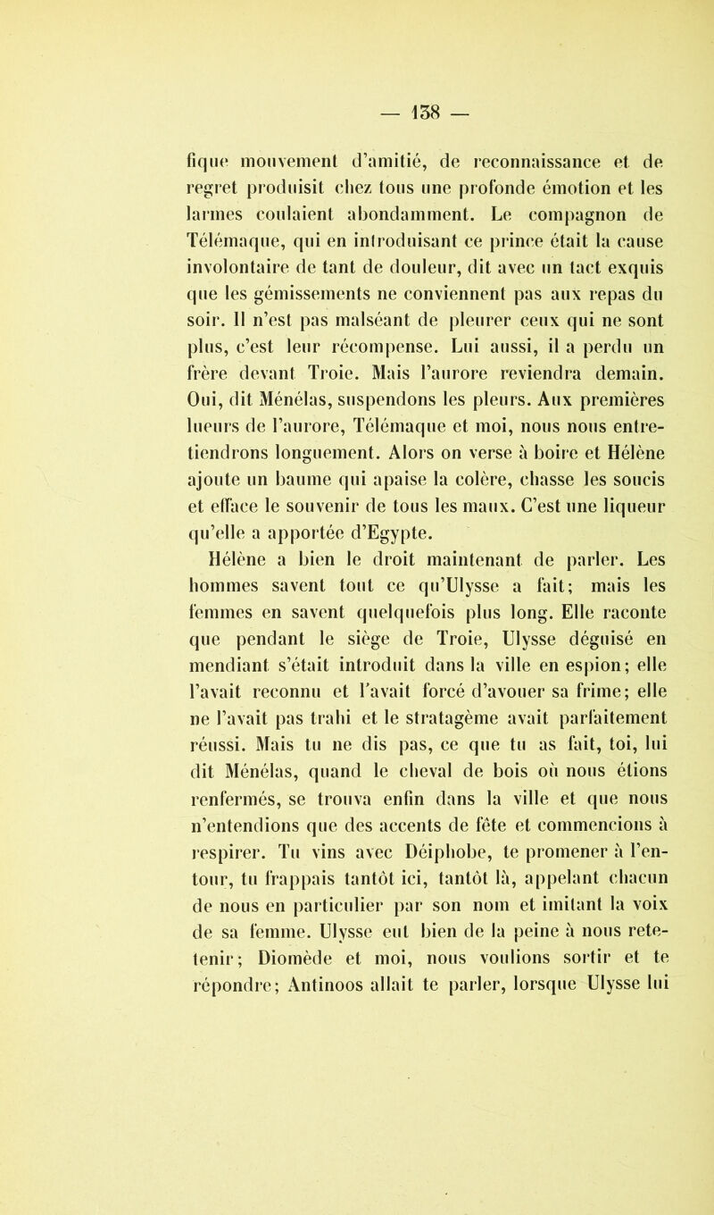 tique mouvement d’amitié, de reconnaissance et de regret produisit chez tous une profonde émotion et les larmes coulaient abondamment. Le compagnon de Télémaque, qui en introduisant ce prince était la cause involontaire de tant de douleur, dit avec un tact exquis que les gémissements ne conviennent pas aux repas du soir. 11 n’est pas malséant de pleurer ceux qui ne sont plus, c’est leur récompense. Lui aussi, il a perdu un frère devant Troie. Mais l’aurore reviendra demain. Oui, dit Ménélas, suspendons les pleurs. Aux premières lueurs de l’aurore, Télémaque et moi, nous nous entre- tiendrons longuement. Alors on verse à boire et Hélène ajoute un baume qui apaise la colère, chasse les soucis et efface le souvenir de tous les maux. C’est une liqueur qu’elle a apportée d’Egypte. Hélène a bien le droit maintenant de parler. Les hommes savent tout ce qu’Ulysse a fait; mais les femmes en savent quelquefois plus long. Elle raconte que pendant le siège de Troie, Ulysse déguisé en mendiant s’était introduit dans la ville en espion; elle l’avait reconnu et l’avait forcé d’avouer sa frime; elle ne l’avait pas trahi et le stratagème avait parfaitement réussi. Mais tu ne dis pas, ce que tu as fait, toi, lui dit Ménélas, quand le cheval de bois où nous étions renfermés, se trouva enfin dans la ville et que nous n’entendions que des accents de fête et commencions à respirer. Tu vins avec Déiphobe, te promener à l’en- tour, tu frappais tantôt ici, tantôt là, appelant chacun de nous en particulier par son nom et imitant la voix de sa femme. Ulysse eut bien de la peine à nous rete- tenir; Diomède et moi, nous voulions sortir et te répondre; Antinoos allait te parler, lorsque Ulysse lui