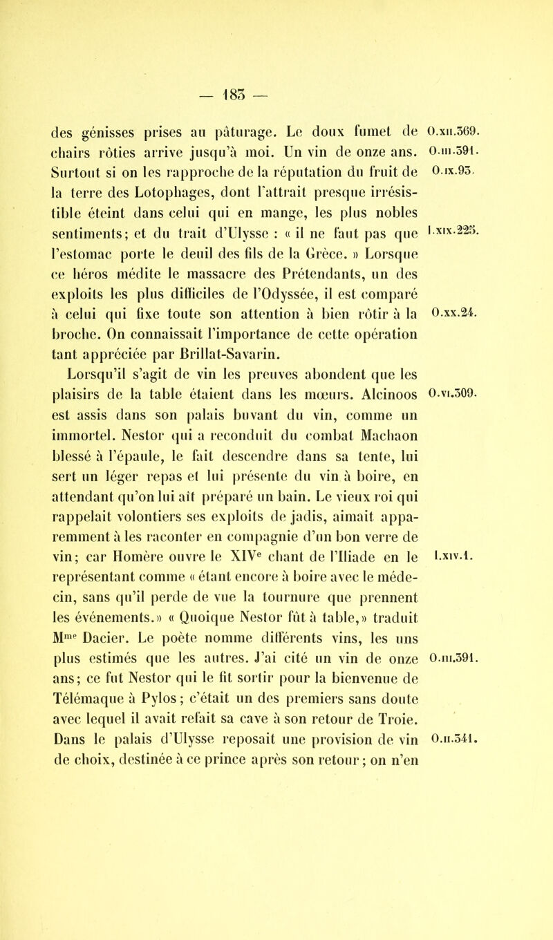 des génisses prises au pâturage. Le doux fumet de chairs rôties arrive jusqu’à moi. Un vin de onze ans. Surtout si on les rapproche de la réputation du fruit de la terre des Lotophages, dont l’attrait presque irrésis- tible éteint dans celui qui en mange, les plus nobles sentiments; et du trait d’Ulysse : « il ne faut pas que l’estomac porte le deuil des fds de la Grèce. » Lorsque ce héros médite le massacre des Prétendants, un des exploits les plus dilliciles de l’Odyssée, il est comparé à celui qui fixe toute son attention à bien rôtir à la broche. On connaissait l’importance de cette opération tant appréciée par Brillat-Savarin. Lorsqu’il s’agit de vin les preuves abondent que les plaisirs de la table étaient dans les mœurs. Alcinoos est assis dans son palais buvant du vin, comme un immortel. Nestor qui a reconduit du combat Machaon blessé à l’épaule, le fait descendre dans sa tente, lui sert un léger repas et lui présente du vin à boire, en attendant qu’on lui ait préparé un bain. Le vieux roi qui rappelait volontiers ses exploits de jadis, aimait appa- remment à les raconter en compagnie d’un bon verre de vin; car Homère ouvre le XIVe chant de l’Iliade en le représentant comme « étant encore à boire avec le méde- cin, sans qu’il perde de vue la tournure que prennent les événements.» « Quoique Nestor fût à table,» traduit Mme Dacier. Le poète nomme différents vins, les uns plus estimés que les autres. J’ai cité un vin de onze ans; ce fut Nestor qui le fit sortir pour la bienvenue de Télémaque à Pylos ; c’était un des premiers sans doute avec lequel il avait refait sa cave à son retour de Troie. Dans le palais d’Ulysse reposait une provision de vin de choix, destinée à ce prince après son retour; on n’en O.xn.369. 0.ii].59t. O.ix.93. I.xix.225. O.xx.24. 0.vi.309. I.xiv.l. O.ni.391. O.h.541.