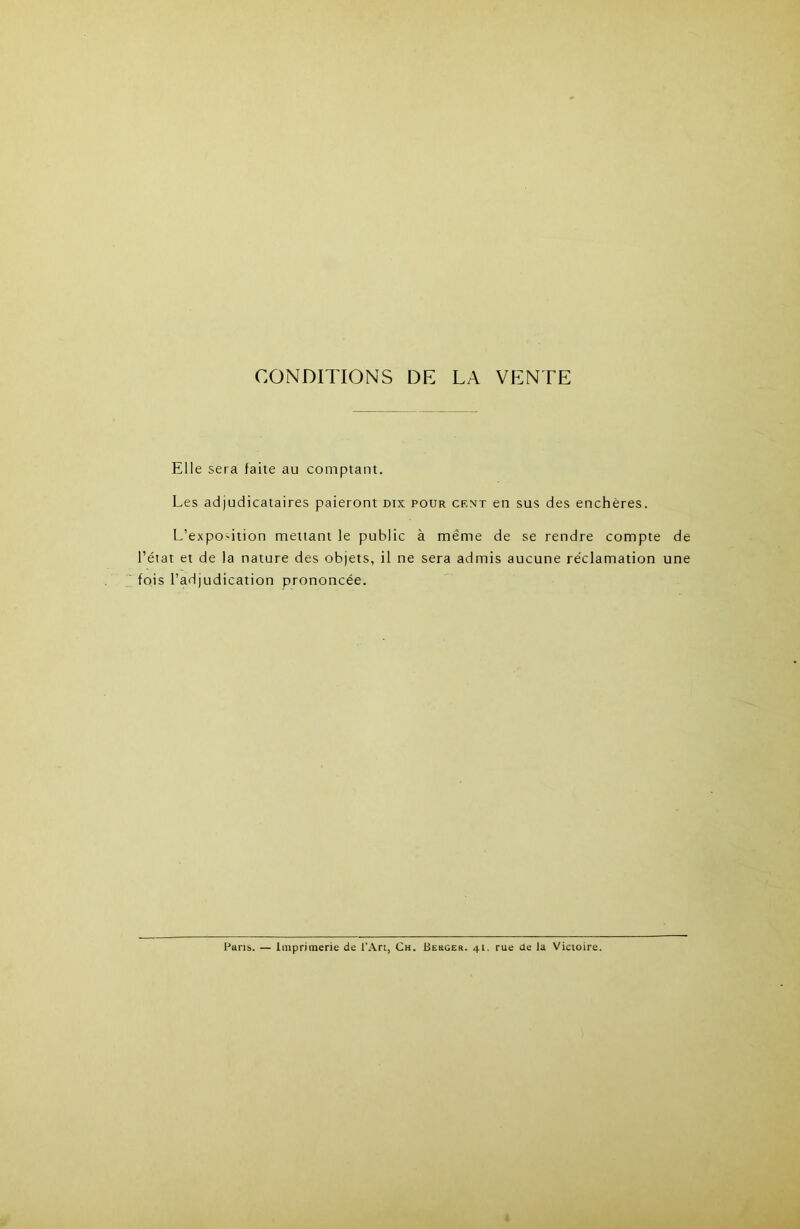 CONDITIONS DE LA VENTE Elle sera faite au comptant. Les adjudicataires paieront dix pour cent en sus des enchères. L’expO'ition mettant le public à même de se rendre compte de l’état et de la nature des objets, il ne sera admis aucune réclamation une fois l’adjudication prononcée. Paris. — Imprimerie de l’An, Ch. Besger. 41, rue de la Victoire.