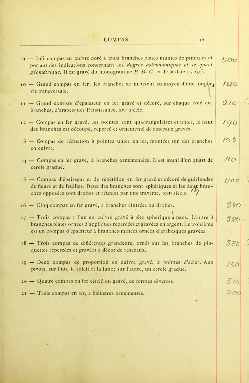 g — .Joli compas en cuivre doré à trois branches plates munies de pinnules et portant des indications concernant les degrés astronomiques et le quart ! géométrique. Il est gravé du monogramme B. D. G. et de la date : i5g5. j 10 — Grand compas en fer, les branches se meuvent au moyen d’une longuc.1 vis transversale. I I — Grand compas d’épaisseur en fer gravé et décoré, sur chaque coté des branches, d’arabesques Renaissance. xvi« siècle. 12 — Compas en fer gravé, les pointes sont quadrangulaires et unies, le haut ' des branches est découpé, repercé et ornementé de rinceaux gravés. I 13 — Compas de réduction à pointes unies en fer, montées sur des branches en cuivre. 14 — Compas en fer gravé, à branches ornementées. Il est muni d’un quart de j cercle gradué. j 15 — Compas d’épaisseur et de répétition en fer gravé et décoré de guirlandes ^ de fleurs et de feuilles. Deux des branches sont sphériques et les deu* bran- | ches opposées sont droites et réunies par une traverse, xyi® siècle. * / | 16 — Cinq compas en fer gravé, à branches cintrées ou droites. I 17 — Trois compas : l'un en cuivre gravé à tête sphérique à pans. L’autre à branches plates ornées d’appliques repercées et gravées en argent. Le troisième est un compas d’épaisseur à branches minces ornées d’arabesques gravées. 18 — Trois compas de différentes grandeurs, ornés sur les branches de pla- quettes repercées et gravées à décor de rinceaux. 19 — Deux compas de proportion en cuivre gravé, à pointes d’acier. Aii.x pivots, sur l’un, le soleil et la lune; sur l’autre, un cercle gradué. 20 — Quatre compas en fer ciselé ou gravé, de formes diverses. 21 — Trois compas en fer, à balustres ornementés. 2-fc> /O 5r- /fo \ 1 l/o-o j 3?ù /5T> 6