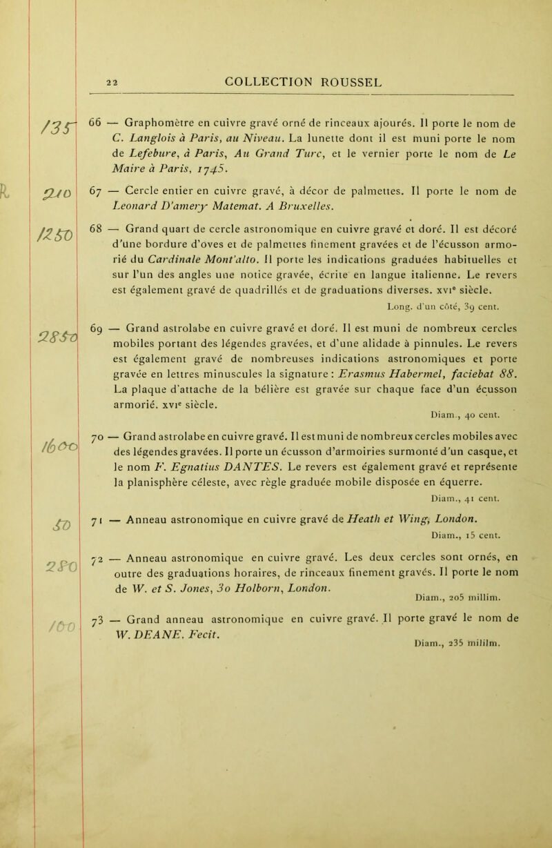 /35T ÇUO /Z^ ST) 2^ /ÔV 66 — Graphomètre en cuivre gravé orné de rinceaux ajourés. Il porte le nom de C. Langlois à Paris, au Niveau. La lunette dont il est muni porte le nom de Lefebure, à Paf'is, Au Grand Turc, et le vernier porte le nom de Le Maire à Paris, ij45. 67 — Cercle entier en cuivre gravé, à décor de palmeites. Il porte le nom de Leonard D’amery Matemat. A Bruxelles. 68 —• Grand quart de cercle astronomique en cuivre gravé et doré. Il est décoré d’une bordure d’oves et de palmettes linement gravées et de l’écusson armo- rié du Cardinale Mont’alto. 11 porte les indications graduées habituelles et sur l’un des angles une notice gravée, écrite en langue italienne. Le revers est également gravé de quadrillés et de graduations diverses, xvi® siècle. Long, d’un côté, 39 cent. 69 — Grand astrolabe en cuivre gravé et doré. Il est muni de nombreux cercles mobiles portant des légendes gravées, et d’une alidade à pinnules. Le revers est également gravé de nombreuses indications astronomiques et porte gravée en lettres minuscules la signature : Erasmus Hahermel, faciebat 88. La plaque d’attache de la bélière est gravée sur chaque face d’un écusson armorié. xvi« siècle. Diam., 40 cent. 70 — Grand astrolabe en cuivre gravé. Il est muni de nombreux cercles mobiles avec des légendes gravées. Il porte un écusson d’armoiries surmonté d’un casque, et le nom F. Egnatius DANTES. Le revers est également gravé et représente la planisphère céleste, avec règle graduée mobile disposée en équerre. Diam., 41 cent. 71 — Anneau astronomique en cuivre gravé Aq Heath et Wing, London. Diam., i5 cent. 72 — Anneau astronomique en cuivre gravé. Les deux cercles sont ornés, en outre des graduations horaires, de rinceaux finement gravés. Il porte le nom de W. et S. Jones, 3o Holborn, London. Diam., ao5 millim. 73 — Grand anneau astronomique en cuivre gravé. Il porte gravé le nom de W. DE ANE, Fecit.