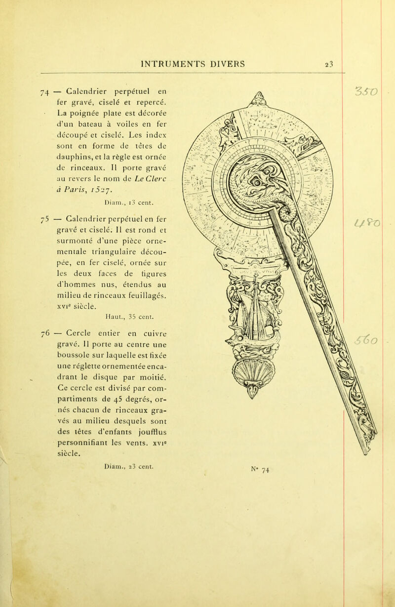 1 INTRUMENTS DIVERS 23 74 — Calendrier perpétuel en fer gravé, ciselé et repercé. La poignée plate est décorée d’un bateau à voiles en fer découpé et ciselé. Les index sont en forme de têtes de dauphins, et la règle est ornée de rinceaux. Il porte gravé au revers le nom de Le Clerc à Paris, i52'j. Diam., i3 cent. — Calendrier perpétuel en fer gravé et ciselé. Il est rond et surmonté d’une pièce orne- mentale triangulaire décou- pée, en fer ciselé, ornée sur les deux faces de figures d'hommes nus, étendus au milieu de rinceaux feuillagés. xvi« siècle. Haut., 35 cent. 76 — Cercle entier en cuivre gravé. 11 porte au centre une boussole sur laquelle est fixée une réglette ornementée enca- drant le disque par moitié. Ce cercle est divisé par com- partiments de 45 degrés, or- nés chacun de rinceaux gra- vés au milieu desquels sont des têtes d’enfants joufflus personnifiant les vents. xvH siècle. 1 I 1 I N“ 74 I