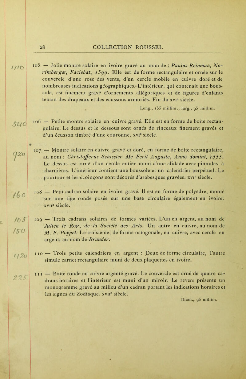 io5 — Jolie montre solaire en ivoire gravé au nom de : Paulus Reinman, No- rimbergæ, Faciebat, i5gg. Elle est de forme rectangulaire et ornée sur le couvercle d’une rose des vents, d’un cercle mobile en cuivre doré et de nombreuses indications géographiques. L’intérieur, qui contenait une bous- sole, est finement gravé d’ornements allégoriques et de figures d’enfants tenant des drapeaux et des écussons armoriés. Fin du xvi® siècle. , Long., i55 millim.; larg., gb millim. SifO io6 — Petite montre solaire en cuivre gravé. Elle est en forme de boîte rectan- gulaire. Le dessus et le dessous sont ornés de rinceaux finement gravés et d’un écusson timbré d’une couronne, xvi® siècle. 107 — Montre solaire en cuivre gravé et doré, en forme de boîte rectangulaire, au nom : Christofferiis Schissler Me Fecit Auguste^ Anno domini, i555. Le dessus est orné d’un cercle entier muni d’une alidade avec pinnules à charnières. L’intérieur contient une boussole et un calendrier perpétuel. Le pourtour et les écoinçons sont décorés d’arabesques gravées, xvi® siècle. /60 108 — Petit cadran solaire en ivoire gravé. Il est en forme de polyèdre, monté sur une tige ronde posée sur une base circulaire également en ivoire. xvii« siècle. /OS' /sro 109 — Trois cadrans solaires de formes variées. L’un en argent, au nom de Julien le Roy, de la Société des Arts. Un autre en cuivre, au nom de M. F. Poppel. Le troisième, de forme octogonale, en cuivre, avec cercle en argent, au nom de Brander. Lf2u 110 — Trois petits calendriers en argent : Deux de forme circulaire, l’autre simule carnet rectangulaire muni de deux plaquettes en ivoire. III — Boite ronde en cuivre argenté gravé. Le couvercle est orné de quatre ca- drans horaires et l’intérieur est muni d’un miroir. Le revers présente un monogramme gravé au milieu d’un cadran portant les indications horaires et les signes du Zodiaque. xviP siècle.