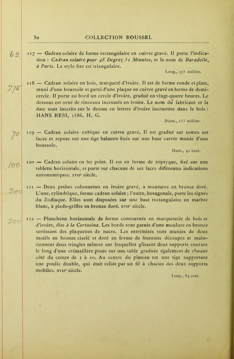 (sQ^ 117 — Cadran solaire de forme rectangulaire en cuivre gravé. 11 porte l’indica- tion ; Cadran solaire pour 48 Degrez 51 Minutes, et le nom de Baradelle, à Paris. Le style fixe est triangulaire. Long., 125 millim. 2/er 118 — Cadran solaire en bois, marqueté d’ivoire. Il est de forme ronde et plate, muni d’une boussole et garni d’une plaque en cuivre gravé en forme de demi- cercle. Il porte au bord un cercle d’ivoire, gradué en vingt-quatre heures. Le dessous est orné de rinceaux incrustés en ivoire. Le nom du fabricant et la date sont inscrits sur le dessus en lettres d’ivoire incrustées dans le bois : HANS RESI, i586. H. G. Diam., i53 millim. 119 — Cadran solaire cubique en cuivre gravé. Il est gradué sur toutes ses faces et repose sur une tige balustre fixée sur une base carrée munie d’une boussole. Haut., 42 cent. lCrO 120 — Cadran solaire en 1er peint. Il est en forme de triptyque, fixé sur une tablette horizontale, et porte sur chacune de ses faces différentes indications astronomiques. xvii= siècle. 121 — Deux petites colonnettes en ivoire gravé, à montures en bronze doré. L’une, cylindrique, forme cadran solaire ; l’autre, hexagonale, porte les signes du Zodiaque. Elles sont disposées sur une base rectangulaire en marbre blanc, à pieds-gritîes en bronze doré, xvii^ siècle. 2 r 122 — Planchette horizontale de forme contournée en marqueterie de bois et d’ivoire, dite à la Certosîna. Les bords sont garnis d’une moulure en bronze sertissant des plaquettes de nacre. Les extrémités sont munies de deux motifs en bronze ciselé et doré en forme de frontons découpés et main- tiennent deux tringles minces sur lesquelles glissent deux supports courant le long d’une crémaillère posée sur une table graduée également de chaque côté du centre de 1 à 10. Au centre du plateau est une tige supportant une poulie double, qui était reliée par un fil à chacun des deux supports mobiles. xviH siècle. Long., 84 cciu.