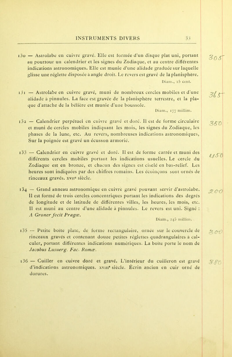 i3ü — Astrolabe en cuivre gravé. Elle est tormée d’un disque plat uni, portant au pourtour un calendrier et les signes du Zodiaque, et au centre différentes indications astronomiques. Elle est munie d’une alidade graduée sur laquelle glisse une réglette disposée à angle droit. Le revers est gravé de la planisphère. Diam., 25 cent. 131 — Astrolabe en cuivre gravé, muni de nombreux cercles mobiles et d'une alidade à pinnules. La face est gravée de la planisphère terrestre, et la pla- que d’attache de la bélière est munie d'une boussole. Diam., 177 millim. 132 — Calendrier perpétuel en cuivre gravé et doré. Il est de forme circulaire et muni de cercles mobiles indiquant les mois, les signes du Zodiaque, les phases de la lune, etc. Au revers, nombreuses indications astronomiques. Sur la poignée est gravé un écusson armorié. 133 — Calendrier en cuivre gravé et doré. Il est déformé carrée et muni des différents cercles mobiles portant les indications usuelles. Le cercle du ' Zodiaque est en bronze, et chacun des signes est ciselé en bas-relief. Les heures sont indiquées par des chiffres romains. Les écoin^ons sont ornés de rinceaux gravés. xvn« siècle. iSq — Grand anneau astronomique en cuivre gravé pouvant servir d’astrolabe. Il est formé de trois cercles concentriques portant les indications des degrés de longitude et de latitude de différentes villes, les heures, les mois, etc. Il est muni au centre d’une alidade à pinnules. Le revers est uni. Signé : A Groner J'ecit Pragœ. Diam., 243 millim. 135 — Petite boite plate, de forme rectangulaire, ornée sur le couvercle de rinceaux gravés et contenant douze petites réglettes quadrangulaires à cal- culer, portant differentes indications numériques. La boite porte le nom de Jacobus Lusuerg. Fac. Romæ. 136 — Cuiller en cuivre doré et gravé. L’intérieur du cuilleron est gravé d’indications astronomiques, xvin® siècle. Ecrin ancien en cuir orné de dorures. 3os' 3tr ^ChÔ 1 ] 3>(y^ 5'cf’.