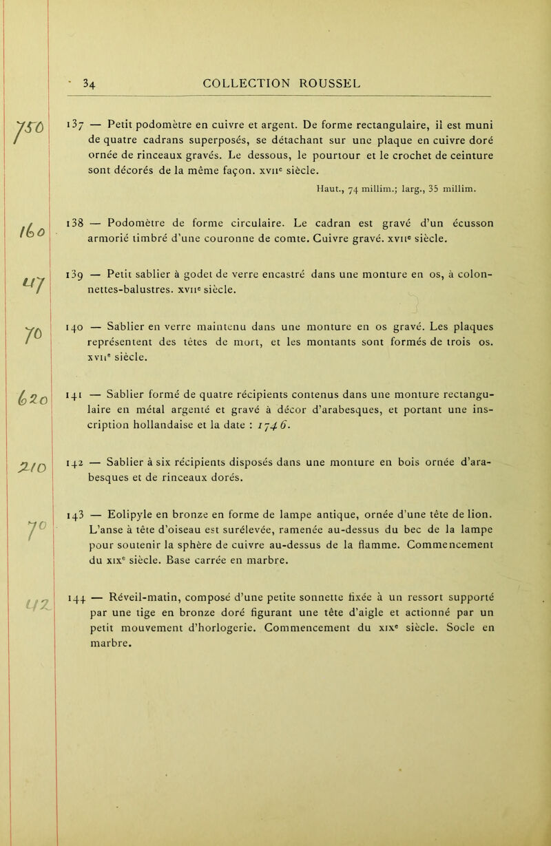 137 — Petit podomètre en cuivre et argent. De forme rectangulaire, il est muni de quatre cadrans superposés, se détachant sur une plaque en cuivre doré ornée de rinceaux gravés. Le dessous, le pourtour et le crochet de ceinture sont décorés de la même façon, xvii® siècle. Haut., 74 millim.; larg., 35 millim. i38 — Podomètre de forme circulaire. Le cadran est gravé d’un écusson armorié timbré d’une couronne de comte. Cuivre gravé, xvu® siècle. 139 — Petit sablier à godet de verre encastré dans une monture en os, à colon- nettes-balustres. xviie siècle. 140 — Sablier en verre maintenu dans une monture en os gravé. Les plaques représentent des tètes de mort, et les montants sont formés de trois os. xvu® siècle. q^q\ 141 — Sablier formé de quatre récipients contenus dans une monture rectangu- 1 laire en métal argenté et gravé à décor d’arabesques, et portant une ins- cription hollandaise et la date : IJ46. :ifo 142 — Sablier à six récipients disposés dans une monture en bois ornée d’ara^ besques et de rinceaux dorés. 143 — Eolipyle en bronze en forme de lampe antique, ornée d’une tête de lion. L’anse à tête d’oiseau est surélevée, ramenée au-dessus du bec de la lampe pour soutenir la sphère de cuivre au-dessus de la flamme. Commencement du XIX® siècle. Base carrée en marbre. LfZ 144 — Réveil-matin, composé d’une petite sonnette fixée à un ressort supporté par une tige en bronze doré figurant une tête d’aigle et actionné par un petit mouvement d’horlogerie. Commencement du xix® siècle. Socle en marbre.