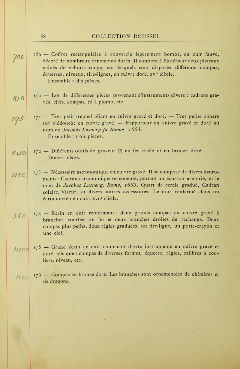 169 — Coffret rectangulaire à couvercle légèrement bombé, en cuir fauve, décoré de nombreux ornements dorés. Il contient à l’intérieur deux plateaux gainés de velours rouge, sur lesquels sont disposés différents compas, équerres, niveaux, tire-lignes, en cuivre doré, xvi® siècle. Ensemble : dix pièces. /LfO 170 — Lot de différentes pièces provenant d’instruments divers : cadrans gra- vés, clefs, compas, fil à plomb, etc. — Très petit trépied pliant en cuivre gravé et doré. — Très petite sphère sur piédotiche en cuivre gravé. — Rapporteur en cuivre gravé et doré au nom de Jacobus Lusuer^fa Romœ, i683. Ensemble : trois pièces. 2L/0 172 — Différents outils de graveur (?) en fer ciselé et en bronze doré. Douze pièces. 173 — Nécessaire astronomique en cuivre gravé. Il se compose de divers instru- ments; Cadran astronomique ornementé, portant un écusson armorié, et le nom de Jacohus Lusuerg. Rome, i683, Quart de cercle gradué. Cadran solaire. Viseur, et divers autres accessoires. Le tout renfermé dans un écrin ancien en cuir. xvii« siècle. 174 — Écrin en cuir renfermant: deux grands compas en cuivre gravé à branches cotirbes en fer et deux branches droites de rechange. Deux compas plus petits, deux règles graduées, un tire-ligne, un porte-crayon et une clef. /L/crO 175 — Grand écrin en cuir contenant divers instruments en cuivre gravé et doré, tels que : compas de diverses formes, équerre, règles, calibres à cou- lisse, niveau, etc. /UO 176 — Compas en bronze doré. Les branches sont ornementées de chimères et de dragons.