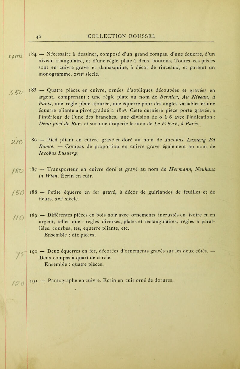 i/<ro 184 — Nécessaire à dessiner, composé d’un grand compas, d’une équerre, d’un niveau triangulaire, et d’une règle plate à deux boutons. Toutes ces pièces sont en cuivre gravé et damasquiné, à décor de rinceaux, et portent un monogramme, xvii® siècle. 185 — Quatre pièces en cuivre, ornées d’appliques découpées et gravées en argent, comprenant : une règle plate au nom de Bernier, Au Niveau, à Paris, une règle plate ajourée, une équerre pour des angles variables et une équerre pliante à pivot gradué à 180°. Cette dernière pièce porte gravée, à l’intérieur de l’une des branches, une division de o à 6 avec l’indication : Demi pied de Roy, et sur une draperie le nom de Le Fehvre, à Paris. /^o KO 186 — Pied pliant en cuivre gravé et doré au nom de lacobus Lusuerg Fà Romœ. — Compas de proportion en cuivre gravé également au nom de lacobus Lusuerg. 187 — Transporteur en cuivre doré et gravé au nom de Hermann, Neuhaus in Wien. Ecrin en cuir. 188 ~ Petite équerre en fer gravé, à décor de guirlandes de feuilles et de fleurs. xvi« siècle. 189 — Différentes pièces en bois noir avec ornements incrustés en ivoire et en argent, telles que : règles diverses, plates et rectangulaires, règles à paral- lèles, courbes, tés, équerre pliante, etc. Ensemble : dix pièces. 190 — Deux équerres en fer, décorées d’ornements gravés sur les deux côtés. — Deux compas à quart de cercle. Ensemble : quatre pièces. 191 — Pantographe en cuivre. Ecrin en cuir orné de dorures.