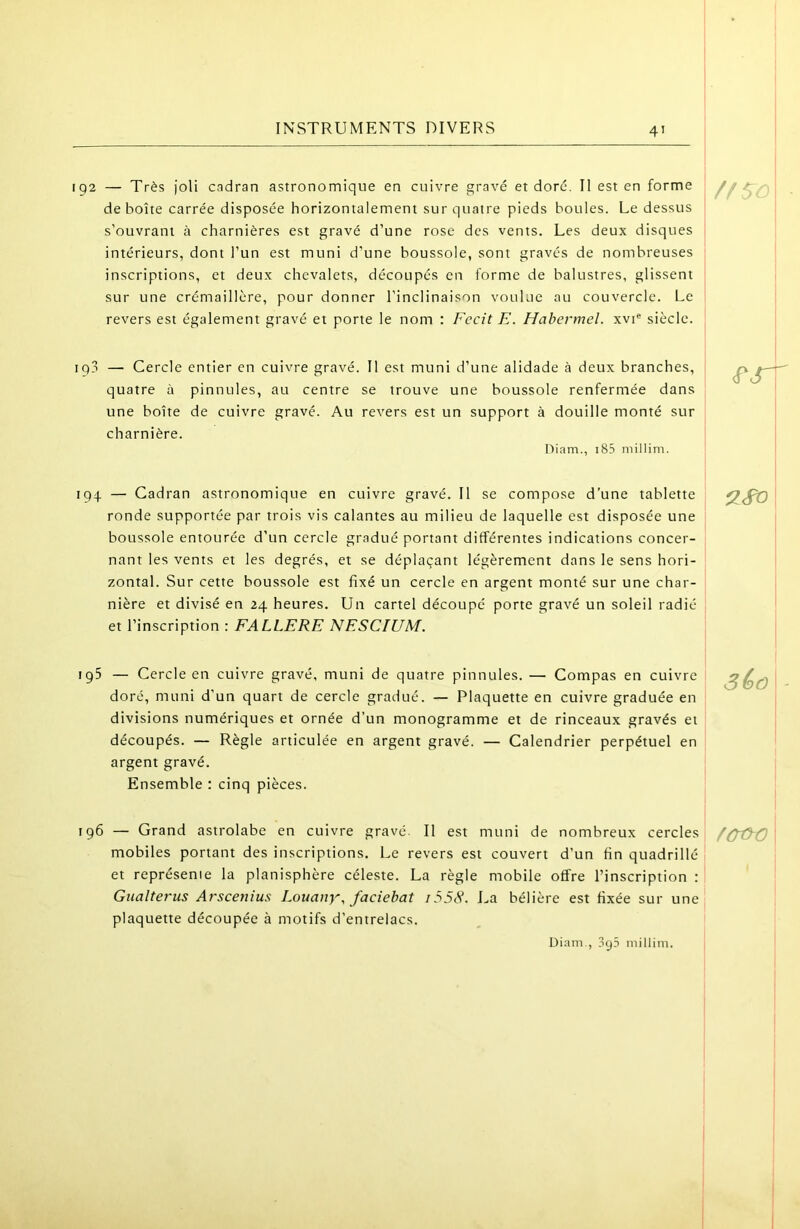 4’ 192 — Très joli cadran astronomique en cuivre gravé et doré. Il est en forme de boîte carrée disposée horizontalement sur quatre pieds boules. Le dessus s’ouvrant à charnières est gravé d’une rose des vents. Les deux disques intérieurs, dont l’un est muni d’une boussole, sont gravés de nombreuses inscriptions, et deux chevalets, découpés en forme de balustres, glissent sur une crémaillère, pour donner l’inclinaison voulue au couvercle. Le revers est également gravé et porte le nom : Fecit E. Hahermel. xvi* siècle. 193 — Cercle entier en cuivre gravé. Il est muni d’une alidade à deux branches, quatre à pinnules, au centre se trouve une boussole renfermée dans une boîte de cuivre gravé. Au revers est un support à douille monté sur charnière. Diam., i85 millim. (P 194 — Cadran astronomique en cuivre gravé. Il se compose d’une tablette ronde supportée par trois vis calantes au milieu de laquelle est disposée une boussole entourée d’un cercle gradué portant différentes indications concer- nant les vents et les degrés, et se déplaçant légèrement dans le sens hori- zontal. Sur cette boussole est fixé un cercle en argent monté sur une char- nière et divisé en 24 heures. Un cartel découpé porte gravé un soleil radié et l’inscription : FALLERE NESCIUM. 9.^ igS — Cercle en cuivre gravé, muni de quatre pinnules. — Compas en cuivre doré, muni d’un quart de cercle gradué. — Plaquette en cuivre graduée en divisions numériques et ornée d’un monogramme et de rinceaux gravés et découpés. — Règle articulée en argent gravé. — Calendrier perpétuel en argent gravé. Ensemble : cinq pièces. Sêû i 196 — Grand astrolabe en cuivre gravé. Il est muni de nombreux cercles mobiles portant des inscriptions. Le revers est couvert d’un fin quadrillé et représente la planisphère céleste. La règle mobile offre l’inscription : Gualterus Arscetiius Louaiiy, faciebat i55^. La bélière est fixée sur une i plaquette découpée à motifs d’entrelacs. , ! Diam., 3y5 millim. fÙûiD \ I !