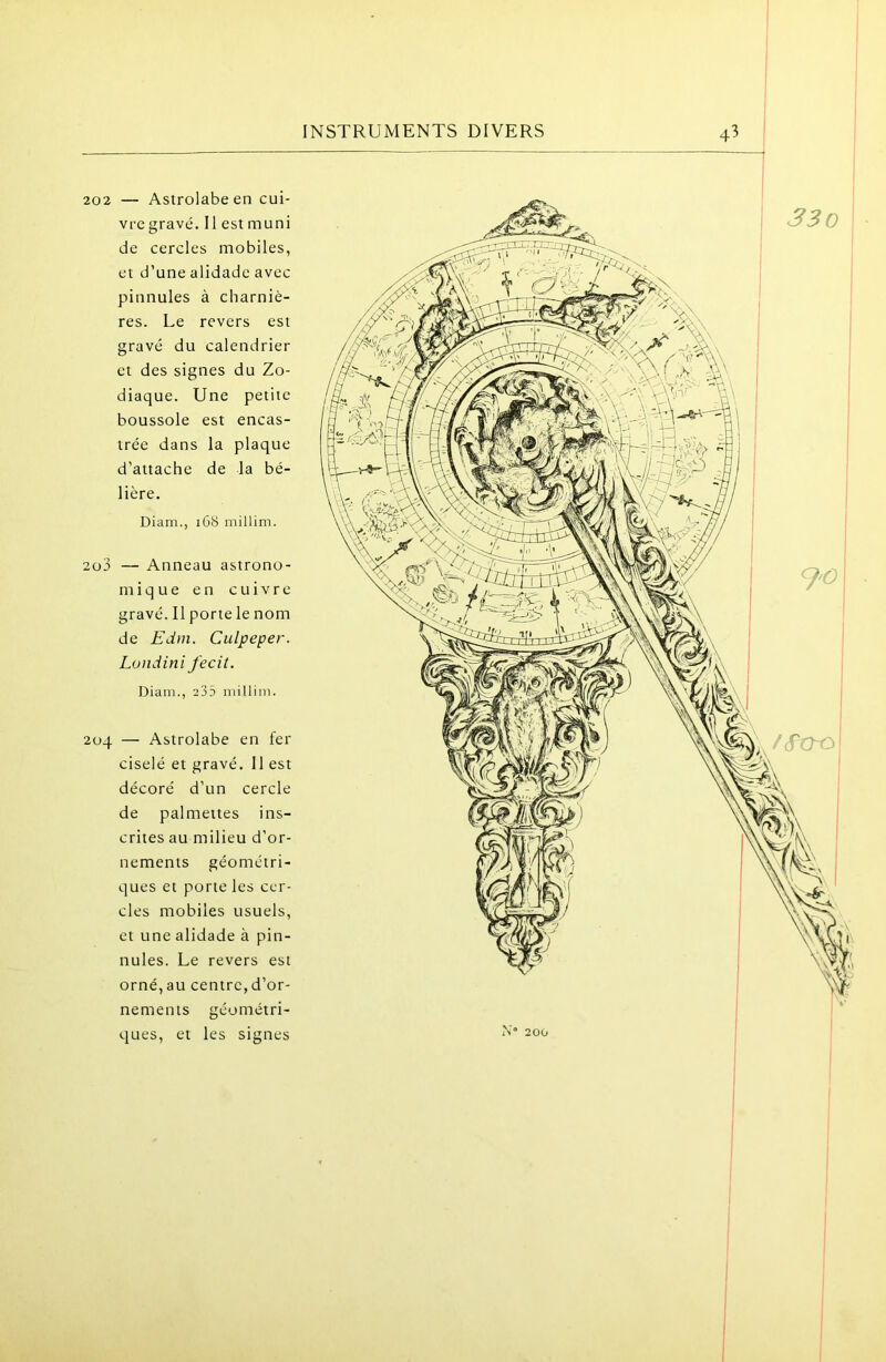 202 — Astrolabe en cui- vre gravé. Il est muni de cercles mobiles, et d’une alidade avec pinnules à charniè- res. Le revers est gravé du calendrier et des signes du Zo- diaque. Une petite boussole est encas- trée dans la plaque d’attache de la bé- lière. Diam., 1G8 millim. 203 — Anneau astrono- mique en cuivre gravé. Il porte le nom de Edm. Culpeper. Londini fecit. Diani., 235 millim. 204 — Astrolabe en fer ciselé et gravé. 11 est décoré d’un cercle de pal mettes ins- crites au milieu d’or- nements géométri- ques et porte les cer- cles mobiles usuels, et une alidade à pin- nules. Le revers est orné, au centre, d’or- nements géométri- ques, et les signes 1