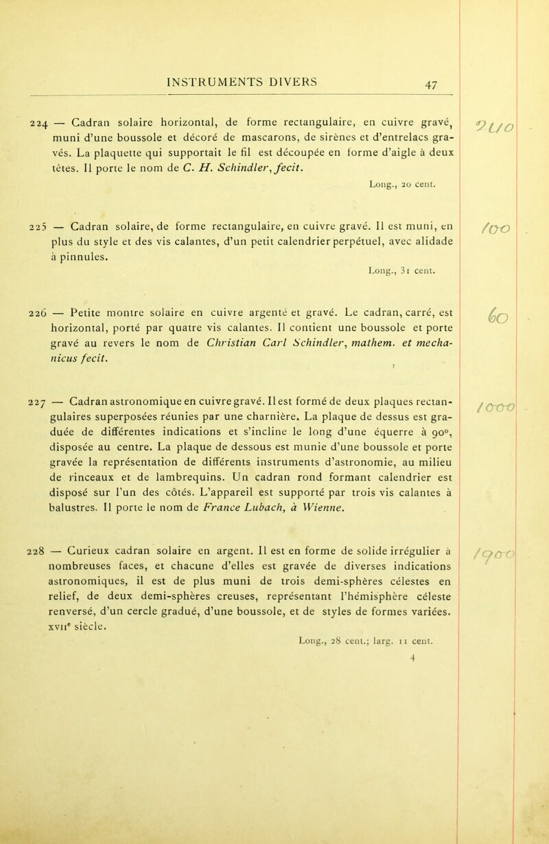 224 — Cadran solaire horizontal, de forme rectangulaire, en cuivre gravé, ' muni d’une boussole et décoré de mascarons, de sirènes et d’entrelacs gra- 1 vés. La plaquette qui supportait le fil est découpée en forme d’aigle à deux têtes. Il porte le nom de C. H. Schindler^fecit. Long., 20 cent. I I I 22.5 — Cadran solaire, de forme rectangulaire, en cuivre gravé. Il est muni, en plus du style et des vis calantes, d’un petit calendrier perpétuel, avec alidade à pinnules. Long., 3i cent. 226 — Petite montre solaire en cuivre argenté et gravé. Le cadran, carré, est j horizontal, porté par quatre vis calantes. Il contient une boussole et porte gravé au revers le nom de Christian Cari Schindler, mathem. et mecha- nicus fecit. 227 — Cadran astronomique en cuivre gravé. Il est formé de deux plaques rectan- 1 gulaires superposées réunies par une charnière. La plaque de dessus est gra- 1 duée de différentes indications et s’incline le long d’une équerre à 90°, ' disposée au centre. La plaque de dessous est munie d’une boussole et porte gravée la représentation de différents instruments d’astronomie, au milieu de rinceaux et de lambrequins. Un cadran rond formant calendrier est disposé sur l’un des côtés. L’appareil est supporté par trois vis calantes à balustres. Il porte le nom de France Lubach, à Wienne. 228 — Curieux cadran solaire en argent. Il est en forme de solide irrégulier à nombreuses faces, et chacune d’elles est gravée de diverses indications astronomiques, il est de plus muni de trois demi-sphères célestes en relief, de deux demi-sphères creuses, représentant l’hémisphère céleste renversé, d’un cercle gradué, d’une boussole, et de styles de formes variées. XVII® siècle. 9l/o 60 iCTtrO /qcro Long., 28 cent.; larg. 11 cent.