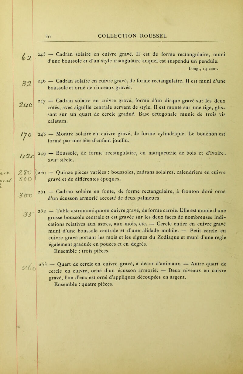 ù)2 3Z 2uo ,J0 L/^ 3<ro 3cro 3r i2éo 5o COLLECTION ROUSSEL 245 — Cadran solaire en cuivre gravé. Il est de forme rectangulaire, muni d’une boussole et d’un style triangulaire auquel est suspendu un pendule. Long., 14 cent. 246 — Cadran solaire en cuivre gravé, de forme rectangulaire. 11 est muni d’une boussole et orné de rinceaux gravés. 247 — Cadran solaire en cuivre gravé, formé d’un disque gravé sur les deux côtés, avec aiguille centrale servant de style. Il est monté sur une tige, glis- sant sur un quart de cercle gradué. Base octogonale munie de trois vis calantes. 24S — Montre solaire en cuivre gravé, de forme cylindrique. Le bouchon est formé par une tête d’enfant joufflu. 249 — Boussole, de forme rectangulaire, en marqueterie de bois et d’ivoire. xvii<= siècle. 250 — Quinze pièces variées : boussoles, cadrans solaires, calendriers en cuivre gravé et de différentes époques. 25 I — Cadran solaire en fonte, de forme rectangulaire, à fronton doré orné d’un écusson armorié accosté de deux palmettes. 25 2 — Table astronomique en cuivre gravé, de forme carrée. Elle est munie d'une grosse boussole centrale et est gravée sur les deux faces de nombreuses indi- cations relatives aux astres, aux mois, etc. — Cercle entier en cuivre gravé muni d'une boussole centrale et d’une alidade mobile. — Petit cercle en cuivre gravé portant les mois et les signes du Zodiaque et muni d’une règle également graduée en pouces et en degrés. Ensemble ; trois pièces. 253 — Quart de cercle en cuivre gravé, à décor d’animaux. — Autre quart de cercle en cuivre, orné d’un écusson armorié. — Deux niveaux en cuivre gravé, l’un d’eux est orné d’appliques découpées en argent. Ensemble : quatre pièces.