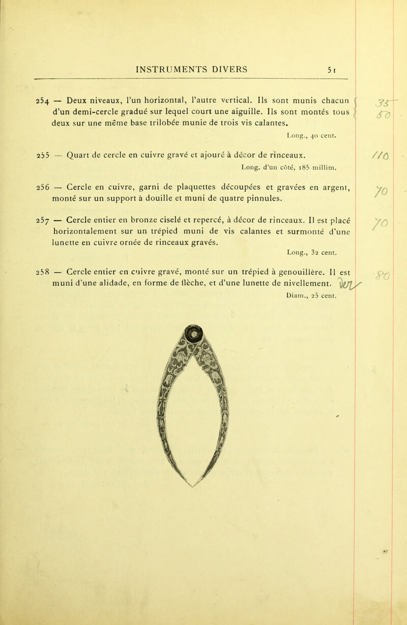 254 — Deux niveaux, l’un horizontal, l’autre vertical. Ils sont munis chacun (' d’un demi-cercle gradué sur lequel court une aiguille. Ils sont montés tous 1 deux sur une même base trilobée munie de trois vis calantes. I.ong., 40 cent. 235 — Quart de cercle en cuivre gravé et ajouré à décor de rinceaux. Long, d’un côté, i85 millim. 256 — Cercle en cuivre, garni de plaquettes découpées et gravées en argent, monté sur un support à douille et muni de quatre pinnules. 257 — Cercle entier en bronze ciselé et repercé, à décor de rinceaux. Il est placé horizontalement sur un trépied muni de vis calantes et surmonté d’une lunette en cuivre ornée de rinceaux gravés. Long., 32 cent. 258 — Cercle entier en cuivre gravé, monté sur un trépied à genouillère. 11 est muni d’une alidade, en forme de llèche. et d’une lunette de nivellement. Diam., 2 5 cent. 3sr^ S'O //ù 70 I i I Pî^.\