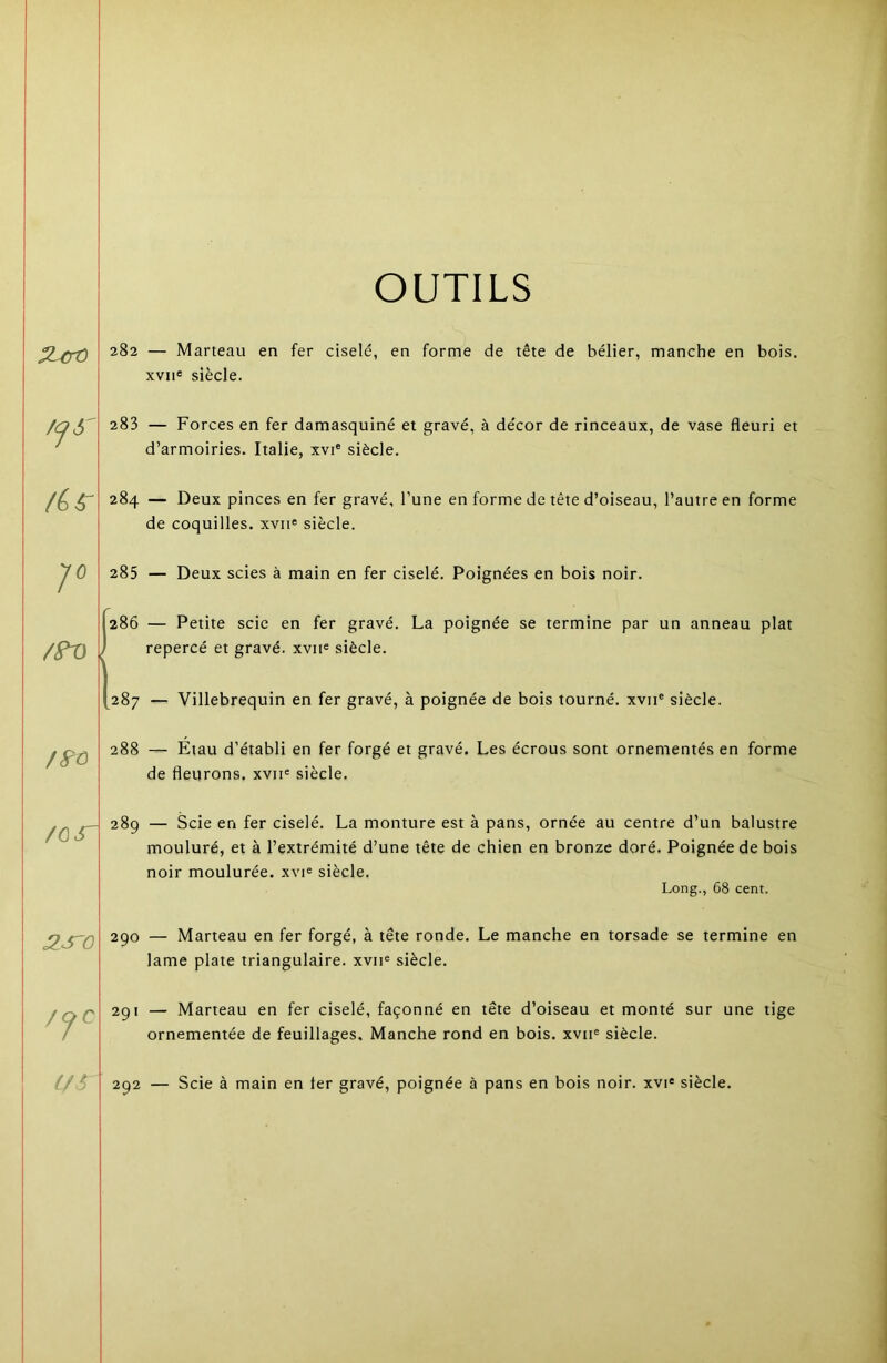 OUTILS 283 284 285 1^286 (287 /S-û 288 /ÙS^ 289 :is'o /CfC Lf^ 282 — Marteau en fer ciselé, en forme de tête de bélier, manche en bois. XVII® siècle. d’armoiries. Italie, xvi® siècle. — Deux pinces en fer gravé, l’une en forme de tête d’oiseau, l’autre e de coquilles, xvii® siècle. 285 — Deux scies à main en fer ciselé. Poignées en bois noir. — Petite scie en fer gravé. La poignée se termine par un anne repercé et gravé, xvii® siècle. 287 — Villebrequin en fer gravé, à poignée de bois tourné, xvii® siècle. — Etau d’établi en fer forgé et gravé. Les écrous sont ornementés e de fleurons, xvn® siècle. mouluré, et à l’extrémité d’une tête de chien en bronze doré. Poignée de bois noir moulurée, xvi® siècle. Long., 68 cent. 290 — Marteau en fer forgé, à tête ronde. Le manche en torsade se termine en lame plate triangulaire, xvii® siècle. 291 — Marteau en fer ciselé, façonné en tête d’oiseau et monté sur une tige ornementée de feuillages. Manche rond en bois, xvii® siècle. 292 — Scie à main en fer gravé, poignée à pans en bois noir, xvi® siècle.