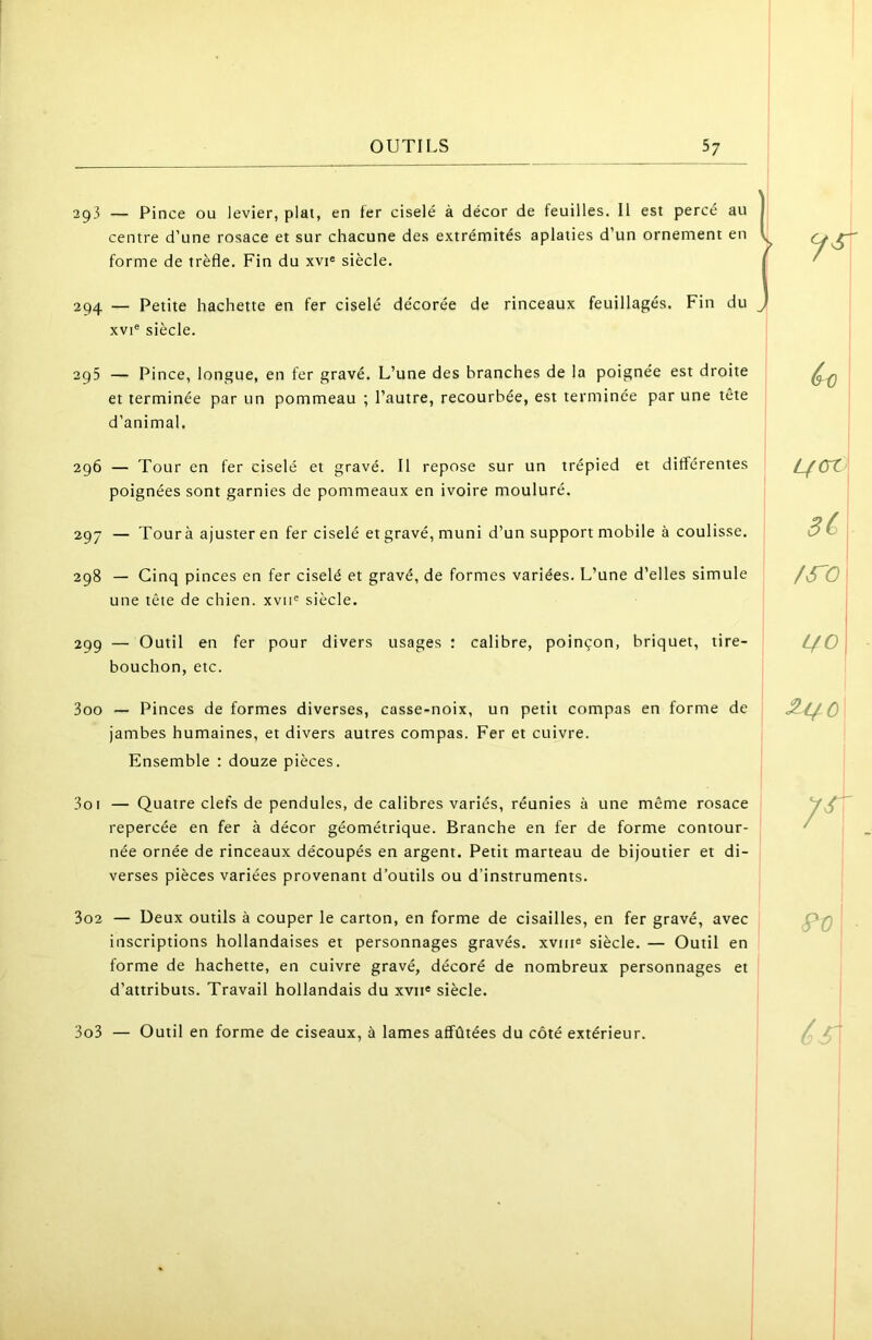 !g3 — Pince ou levier, plat, en fer ciselé à décor de feuilles. Il est percé au centre d’une rosace et sur chacune des extrémités aplaties d’un ornement en forme de trèfle. Fin du xvp siècle. 294 — Petite hachette en fer ciselé décorée de rinceaux feuillagés. Fin du XVI® siècle. 295 — Pince, longue, en fer gravé. L’une des branches de la poignée est droite et terminée par un pommeau ; l’autre, recourbée, est terminée par une tête d’animal. ^0 296 — Tour en fer ciselé et gravé. Il repose sur un trépied et différentes poignées sont garnies de pommeaux en ivoire mouluré. 297 — Tour à ajuster en fer ciselé et gravé, muni d’un support mobile à coulisse. L/CZ 3C 298 — Cinq pinces en fer ciselé et gravé, de formes variées. L’une d’elles simule une tête de chien, xvii® siècle. /S'a 299 — Outil en fer pour divers usages : calibre, poinçon, briquet, tire- bouchon, etc. 300 — Pinces de formes diverses, casse-noix, un petit compas en forme de jambes humaines, et divers autres compas. Fer et cuivre. Ensemble ; douze pièces. 301 — Quatre clefs de pendules, de calibres variés, réunies à une même rosace repercée en fer à décor géométrique. Branche en fer de forme contour- née ornée de rinceaux découpés en argent. Petit marteau de bijoutier et di- verses pièces variées provenant d’outils ou d’instruments. 7^ 302 — Deux outils à couper le carton, en forme de cisailles, en fer gravé, avec inscriptions hollandaises et personnages gravés, xviiie siècle. — Outil en forme de hachette, en cuivre gravé, décoré de nombreux personnages et d’attributs. Travail hollandais du xvii® siècle. 303 — Outil en forme de ciseaux, à lames affûtées du côté extérieur. . ■ I