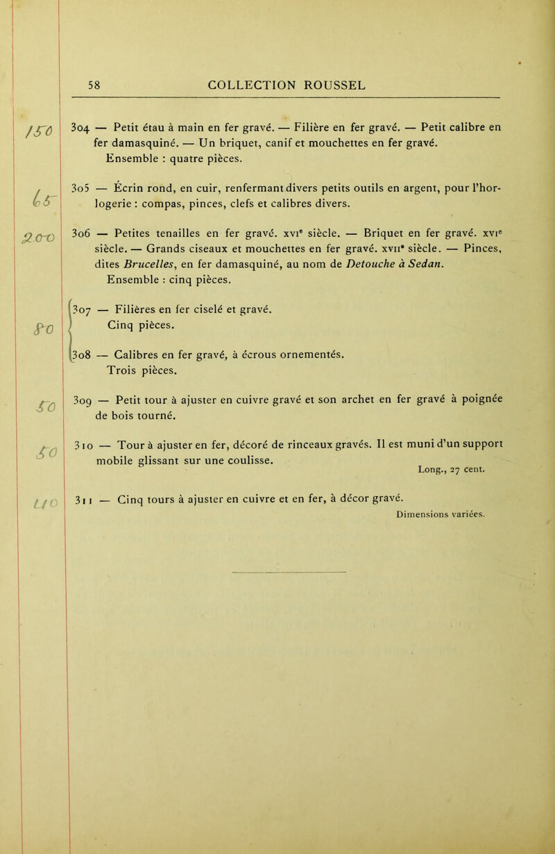 /^ô lo^ ^cro ro SO U< 3o4 — Petit étau à main en fer gravé. — Filière en fer gravé. — Petit calibre en fer damasquiné. — Un briquet, canif et mouchettes en fer gravé. Ensemble : quatre pièces. 305 — Écrin rond, en cuir, renfermant divers petits outils en argent, pour l’hor- logerie : compas, pinces, clefs et calibres divers. 306 — Petites tenailles en fer gravé, xvi® siècle. — Briquet en fer gravé, xvi® siècle. — Grands ciseaux et mouchettes en fer gravé, xvii* siècle. — Pinces, dites Brucelles, en fer damasquiné, au nom de Detouche à Sedan. Ensemble : cinq pièces. ' 307 — Filières en fer ciselé et gravé. Cinq pièces. 308 — Calibres en fer gravé, à écrous ornementés. Trois pièces. 3oq — Petit tour à ajuster en cuivre gravé et son archet en fer gravé à poignée de bois tourné. 3 10 — Tour à ajuster en fer, décoré de rinceaux gravés, mobile glissant sur une coulisse. Il est muni d’un support Long., 27 cent. 3i I — Cinq tours à ajuster en cuivre et en fer, à décor gravé. Dimensions variées.