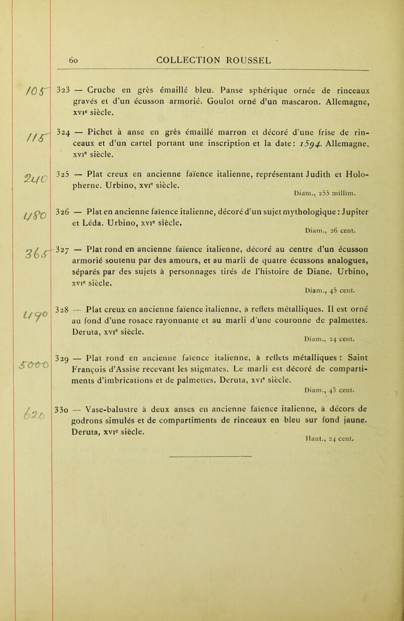 \ l 323 — Cruche en grès émaillé bleu. Panse sphérique ornée de rinceaux gravés et d’un écusson armorié. Goulot orné d’un mascaron. Allemagne, xvi« siècle. //r 324 — Pichet à anse en grès émaillé marron et décoré d’une frise de rin- ceaux et d’un cartel portant une inscription et la date: i5g4. Allemagne, XVI® siècle. 325 — Plat creux en ancienne faïence italienne, représentant Judith et Holo- pherne. Urbino, xvi® siècle. Diam., 255 inillim. L/^ 326 — Plat en ancienne faïence italienne, décoré d’un sujet mythologique : Jupiter et Léda. Urbino, xvi® siècle. Diam., 26 cent. 3éjr -327 — Plat rond en ancienne faïence italienne, décoré au centre d’un écusson armorié soutenu par des amours, et au marli de quatre écussons analogues, séparés par des sujets à personnages tirés de l’histoire de Diane. Urbino, xvi« siècle. Diam., 45 cent. 328 — Plat creux en ancienne faïence italienne, à reflets métalliques. Il est orné au fond d’une rosace rayonnante et au marli d’une couronne de palmettes. Deruta, xvi® siècle. Diam., 24 cent. SCrù-ù 329 — Plat rond en ancienne faïence italienne, à reflets métalliques: Saint François d’Assise recevant les stigmates. Le marli est décoré de comparti- ments d’imbrications et de palmettes. Deruta, xvi® siècle. Diam., 4'i cent. 6^0 33o — Vase-balustre à deux anses en ancienne faïence italienne, à décors de godrons simulés et de compartiments de rinceaux en bleu sur fond jaune. Deruta, xvi® siècle. Haut., 24 ccnt.