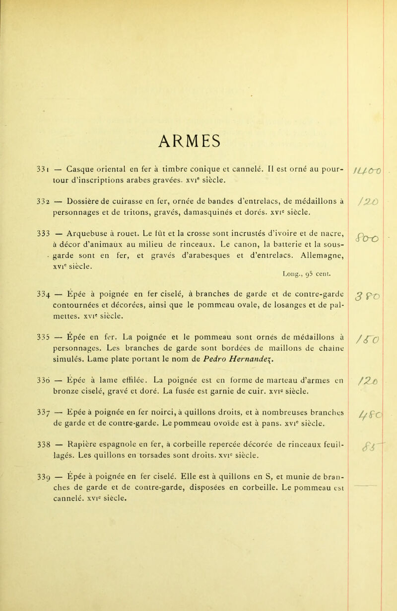 ARMES 33 I — Casque oriental en fer à timbre conique et cannelé. Il est orné au pour- tour d’inscriptions arabes gravées, xvi® siècle. 332 — Dossière de cuirasse en fer, ornée de bandes d’entrelacs, de médaillons à personnages et de tritons, gravés, damasquinés et dorés, xvi® siècle. 333 — Arquebuse à rouet. Le fût et la crosse sont incrustés d’ivoire et de nacre, à décor d’animaüx au milieu de rinceaux. Le canon, la batterie et la sous- • garde sont en fer, et gravés d’arabesques et d’entrelacs. Allemagne, xvi® siècle. Long., g5 cent. 33q — Epée à poignée en fer ciselé, à branches de garde et de contre-garde contournées et décorées, ainsi que le pommeau ovale, de losanges et de pal- mettes. xvi' siècle. 335 — Épée en fer. La poignée et le pommeau sont ornés de médaillons à personnages. Les branches de garde sont bordées de maillons de chaîne simulés. Lame plate portant le nom de Pedro Hernande\. 336 — Epée à lame effilée. La poignée est en forme de marteau d’armes en bronze ciselé, gravé et doré. La fusée est garnie de cuir, xvi^ siècle. 337 — Epée à poignée en fer noirci, à quillons droits, et à nombreuses branches de garde et de contre-garde. Le pommeau ovoïde est à pans, xvi® siècle. 338 — Rapière espagnole en fer, à corbeille repercée décorée de rinceaux feuil- lagés. Les quillons en torsades sont droits, xvi^ siècle. 339 — Épée à poignée en fer ciselé. Elle est à quillons en S, et munie de bran- ches de garde et de contre-garde, disposées en corbeille. Le pommeau est cannelé. xvi= siècle. fUCrO cfb-o I /iro j ! \ I I /J
