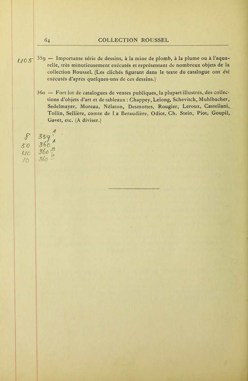 relie, très minutieusement exécutés et représentant de nombreux objets de la collection Roussel. (Les clichés figurant dans le texte du catalogue ont été exécutés d’après quelques-uns de ces dessins.) 36o — Fort lot de catalogues de ventes publiques, la plupart illustrés, des collec- tions d’objets d’art et de tableaux : Chappey, Lelong, Schevitch, Muhlbacher, Sedelmayer, Moreau, Nélaton, Desmottes, Rougier, Leroux, Castellani, Tollin, Sellière, comte de La Beraudière, Odiot, Ch. Stein, Piot, Goupil, Gavet, etc. (A diviser.) Uo 3&Ù-? /r> séo - I