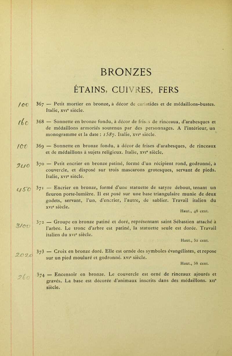 f&t (Le lCre LfS'C 3/CrO 2M‘2jc i>6- BRONZES ÉTAINS, CUIVRES, FERS 367 — Petit mortier en bronze, à décor de cariatides et de médaillons-bustes. Italie, XVI® siècle. 368 — Sonnette en bronze fondu, à décor de frists de rinceaux, d’arabesques et de médaillons armoriés soutenus par des personnages. A l’intérieur, un monogramme et la date : iSS'j. Italie, xvi® siècle. 369 — Sonnette en bronze fondu, à décor de frises d’arabesques, de rinceaux et de médaillons à sujets religieux. Italie, xvi® siècle. 3/0 — Petit encrier en bronze patiné, formé d’un récipient rond, godronné, à couvercle, et disposé sur trois mascarons grotesques, servant de pieds. Italie, XVI® siècle. 371 — Encrier en bronze, formé d’une statuette de satyre debout, tenant un fleuron porte-lumière. Il est posé sur une base triangulaire munie de deux godets, servant, l’un, d’encrier, l’autre, de sablier. Travail italien du XVI® siècle. Haut., 48 cent. 372 — Groupe en bronze patiné et doré, représentant saint Sébastien attaché à l’arbre. Le tronc d’arbre est patiné, la statuette seule est dorée. Travail italien du xvi® siècle. Haut., 52 cent. 373 — Croix en bronze doré. Elle est ornée des symboles évangélistes, et repose sur un pied mouluré et godronné, xvi® siècle. Haut., 58 cent. 374 — Encensoir en bronze. Le couvercle est orné de rinceaux ajourés et gravés. La base est décorée d’animaux inscrits dans des médaillons, xii® siècle.