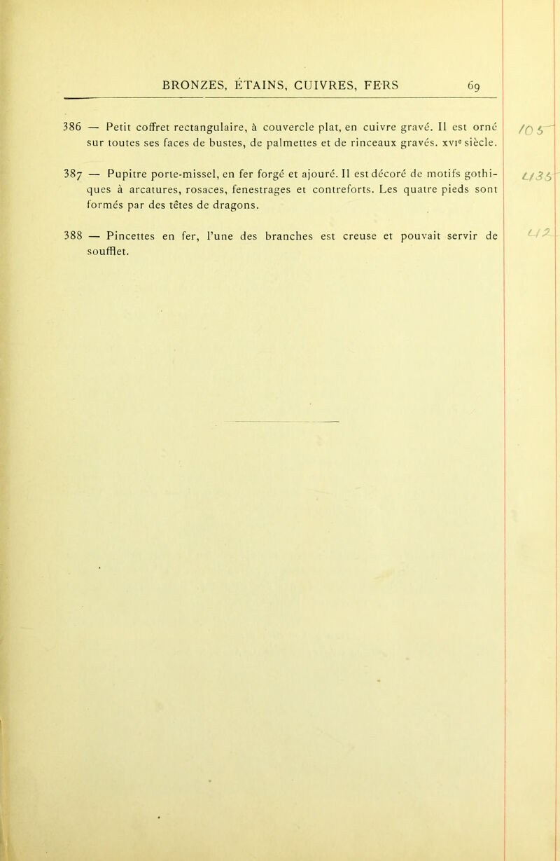 386 — Petit coffret rectangulaire, à couvercle plat, en cuivre gravé. Il est orné sur toutes ses faces de bustes, de palmettes et de rinceaux gravés. xvi= siècle. 387 — Pupitre porte-missel, en fer forgé et ajouré. Il est décoré de motifs gothi- ! ques à arcatures, rosaces, fenestrages et contreforts. Les quatre pieds sont I formés par des têtes de dragons. ; 388 — Pincettes en fer, l’une des branches est creuse et pouvait servir de ^ soufflet. /O 5^ U3S L ^