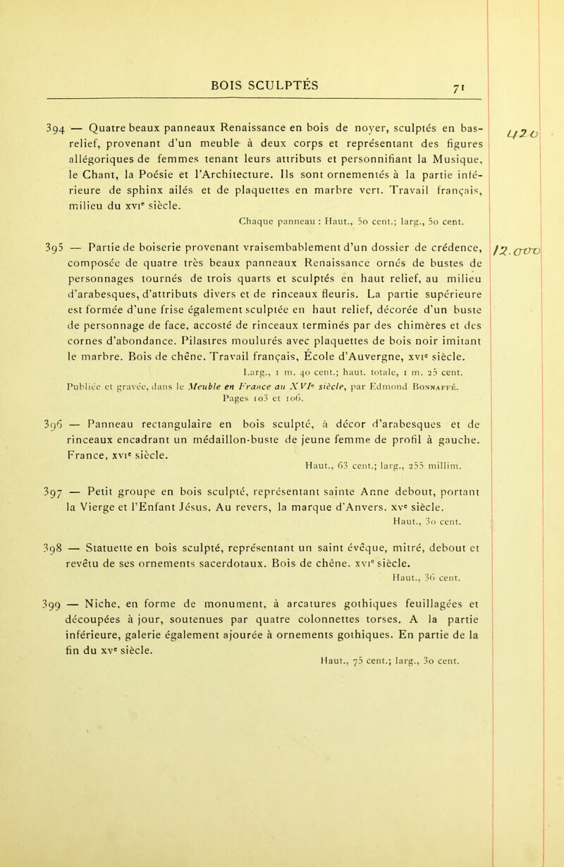 BOIS SCULPTES 7' 394 — Quatre beaux panneaux Renaissance en bois de noyer, sculptés en bas- relief, provenant d’un meuble' à deux corps et représentant des figures allégoriques de femmes tenant leurs attributs et personnifiant la Musique, le Chant, la Poésie et l’Architecture, Ils sont ornementés à la partie inté- rieure de sphinx ailés et de plaquettes en marbre vert. Travail français, | milieu du xvi® siècle. Chaque panneau : Haut., 5o cent.; larjt., 5o cent. Lf2 O 3g5 — Partie de boiserie provenant vraisembablement d’un dossier de crédence, composée de quatre très beaux panneaux Renaissance ornés de bustes de personnages tournés de trois quarts et sculptés en haut relief, au milieu d’arabesques, d’attributs divers et de rinceaux fleuris. La partie supérieure est formée d'une frise également sculptée en haut relief, décorée d’un buste de personnage de face, accosté de rinceaux terminés par des chimères et des cornes d’abondance. Pilastres moulurés avec plaquettes de bois noir imitant le marbre. Bois de chêne. Travail français. École d’Auvergne, xvi^ siècle. Lar., I in. 40 cent.; haut, totale, i in. 25 cent. Publiée et gravée, dans le Meuble en France au Xl'F siècle, par Pldmond ItoNNAFFÉ. Pages io3 et lod. 3q6 — Panneau rectangulaire en bois sculpté, à décor d’arabesques et de rinceaux encadrant un médaillon-buste de jeune femme de profil à gauche. France, xvi« siècle. Haut., 63 cent.; larg., 2.55 millim. 397 — Petit groupe en bois sculpté, représentant sainte Anne debout, portant la Vierge et l’Enfant Jésus. Au revers, la marque d’Anvers. xv« siècle. Haut., 3o cent. 3g8 — Statuette en bois sculpté, représentant un saint évêque, mitré, debout et revêtu de ses ornements sacerdotaux. Bois de chêne. xvP siècle. Haut., 36 cent. 399 — Niche, en forme de monument, à arcatures gothiques feuillagées et découpées à jour, soutenues par quatre colonnettes torses. A la partie inférieure, galerie également ajourée à ornements gothiques. En partie de la fin du xv« siècle. Haut., 7.5 cent.; larg., 3o cent. l2.Gxm I I