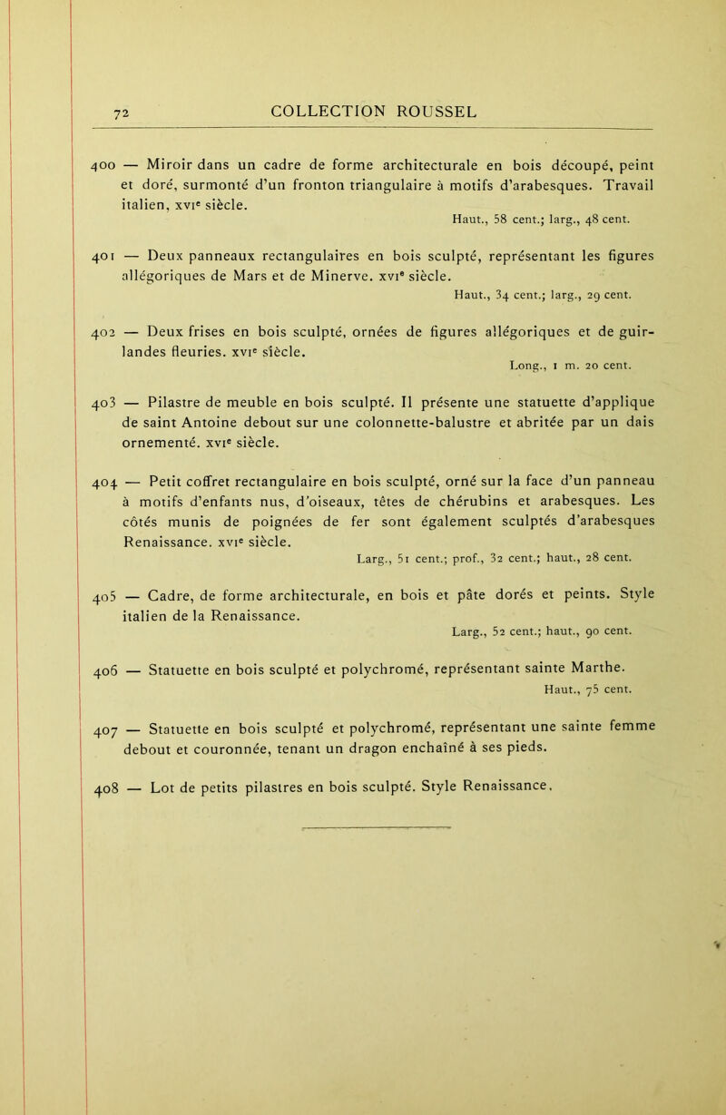 72 COLLECTION ROUSSEL 400 — Miroir dans un cadre de forme architecturale en bois découpé, peint et doré, surmonté d’un fronton triangulaire à motifs d’arabesques. Travail italien, xvi« siècle. Haut., 58 cent.; larg., 48 cent. 401 — Deux panneaux rectangulaires en bois sculpté, représentant les figures allégoriques de Mars et de Minerve, xvi® siècle. Haut., 34 cent.; larg., 29 cent. 402 — Deux frises en bois sculpté, ornées de figures allégoriques et de guir- landes fleuries. xvi« siècle. Long., I m. 20 cent. 403 — Pilastre de meuble en bois sculpté. Il présente une statuette d’applique de saint Antoine debout sur une colonnette-balustre et abritée par un dais ornementé, xvi® siècle. 404 — Petit coffret rectangulaire en bois sculpté, orné sur la face d’un panneau à motifs d’enfants nus, d’oiseaux, têtes de chérubins et arabesques. Les côtés munis de poignées de fer sont également sculptés d’arabesques Renaissance, xvi^ siècle. Larg., 5i cent.; prof., 32 cent.; haut., 28 cent. 405 — Cadre, de forme architecturale, en bois et pâte dorés et peints. Style italien de la Renaissance. Larg., 52 cent.; haut., go cent. 406 — Statuette en bois sculpté et polychromé, représentant sainte Marthe. Haut., 75 cent. 407 — Statuette en bois sculpté et polychromé, représentant une sainte femme debout et couronnée, tenant un dragon enchaîné à ses pieds. 408 — Lot de petits pilastres en bois sculpté. Style Renaissance.